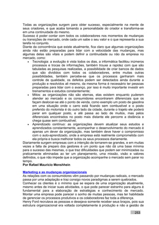 Todas as organizações surgem para obter sucesso, especialmente na mente de
seus criadores, e que acaba tomando a personalidade do criador e transforma-se
em uma continuidade do mesmo.
Sucesso é poder contar com todos os colaboradores nos momentos de mudanças
ou transições de mercado, onde cada um sabe o seu valor e o que representa a sua
tarefa no conjunto.
Diante da concorrência que existe atualmente, fica claro que algumas organizações
ainda não estão preparadas para lidar com a velocidade das mudanças, mas
algumas delas são vitais e podem definir a continuidade ou não da empresa no
mercado, como:
    • Tecnologia: a evolução é vista todos os dias, a informática facilitou inúmeros
       processos e trocas de informações, também trouxe a rapidez com que são
       tabuladas as pesquisas realizadas, a possibilidade de criar bancos de dados
       que são divididos com todos os colaboradores, entre muitas outras
       possibilidades, também percebe-se que os processos ganharam mais
       controle de qualidade, os defeitos podem ser detectados ainda durante a
       produção e resolvidos ali mesmo, da mesma forma é necessário ter pessoas
       preparadas para lidar com o avanço, por isso é muito importante investir em
       treinamentos e estudos constantemente;
    • Mitos: as organizações não são eternas, elas existem enquanto puderem
       atender ao mercado e os consumidores encontrarem diferenciais que os
       façam deslocar-se até o ponto de venda, como exemplo um posto de gasolina
       em uma situação onde o carro está ficando sem combustível e o posto
       preferido do motorista é do outro lado da cidade, durante o trajeto ele poderá
       parar em qualquer posto, e até passa ao lado de muitos, mas pelos
       diferenciais encontrados no posto mais distante ele percorre a distância e
       chega quase sem combustível;
    • Aprendizado contínuo: as organizações devem atualizar seus estudos e
       aprendizados constantemente, acompanhar o desenvolvimento do mercado é
       apenas um dever da organização, mas também deve haver o compromisso
       com o auto-aprendizado, onde a empresa está realmente comprometida com
       ela própria e busca melhorar todos os seus processos diariamente.
Diariamente surgem empresas com a intenção de tornarem-se grandes, e em muitas
vezes a falta de preparo dos gestores é um ponto que não dá uma base mínima
para o sucesso das mesmas, o que traz dificuldades que podem ser minimizadas ou
praticamente eliminadas ao ter um planejamento, uma missão, visão e valores
definidos, o que não impede que a organização acompanhe o mercado sem parar no
tempo.
Por Rafael Mauricio Menshhein

Marketing e as mudanças organizacionais
As relações com os consumidores vêm passando por mudanças radicais, o mercado
passa por uma adaptação e traz consigo novos paradigmas a serem quebrados.
Conhecer os clientes é o mínimo que se espera de uma organização atualmente,
mesmo antes de iniciar suas atividades, o que pode parecer estranho para alguns é
fundamental para a elaboração de estratégias e conhecimento de mercado.
Montar uma empresa pode parecer o sonho de muitas pessoas, mas ter habilidade
de gerenciar os processos produtivos e os colaboradores faz toda a diferença.
Henry Ford recrutava as pessoas e desejava somente receber seus braços, pois sua
estrutura organizacional era voltada completamente à produção e não a gestão de

                                                                              253
 