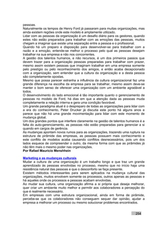pessoas.
Naturalmente os tempos de Henry Ford já passaram para muitas organizações, mas
ainda existem regiões onde este modelo é amplamente utilizado.
Lidar com as pessoas da organização é um desafio diário para os gestores, quando
estes não estão preparados para trabalhar com as emoções das pessoas, muitos
chegam a imaginar que existe uma separação entre a pessoa e o profissional.
Quando há um preparo e disposição para desenvolver-se para trabalhar com a
razão e a emoção, entende-se melhor o processo pelo qual as pessoas desejam
trabalhar na sua empresa e não nos concorrentes.
A gestão dos talentos humanos, e não recursos, é um dos primeiros passos que
devem trazer para a organização pessoas preparadas para trabalhar com prazer,
mesmo assim existem pessoas que imaginam trabalhar em uma empresa somente
pelo prestígio ou pelo reconhecimento dos amigos, e então acaba decepcionado
com a organização, sem entender que a cultura da organização e a desta pessoa
são completamente opostas.
Mesmo que possa parecer estranha a influência da cultura organizacional faz uma
grande diferença na escolha da empresa para se trabalhar, mesmo assim deve-se
manter o bom senso de oferecer uma organização com um ambiente agradável a
todos.
O desenvolvimento do lado emocional é tão importante quanto o gerenciamento de
pessoas no modelo de Ford, há dias em que a atenção dada as pessoas muda
completamente a relação interna e gera uma condição favorável.
Um grande paradigma atual é o despreparo de todas as organizações para lidar com
a era do conhecimento, Peter Drucker já discutia este ponto há alguns anos e
parece que não há uma grande movimentação para lidar com este momento de
mudança global.
Um dos grandes pontos que interfere claramente na gestão de talentos humanos é a
falta do auto-gerenciamento, as pessoas não estão preparadas para gerenciar a si
quando em cargos de gerência.
As mudanças apontam novos rumos para as organizações, trazendo uma ruptura na
estrutura de pirâmide das empresas, as pessoas possuem mais conhecimento e
este conflito de modelos acaba causando conflitos desnecessários, pois um dos
lados esquece de compreender o outro, da mesma forma com que as pirâmides já
não têm mais o mesmo poder nas organizações.
Por Rafael Mauricio Menshhein

Marketing e as mudanças culturais
Mudar a cultura de uma organização é um trabalho longo e que traz um grande
aprendizado às pessoas envolvidas no processo, mesmo que no início haja uma
resistência natural das pessoas e que o desconforto se faça presente.
Existem métodos interessantes para serem aplicados na mudança cultural das
organizações, muitos envolvem somente os processos, outros apenas as pessoas e
há aqueles onde os processos e pessoas acabam envolvidas.
Ao mudar sua cultura, uma organização afirma a si própria que deseja melhorar,
quer criar um ambiente muito melhor e permitir aos colaboradores a percepção do
que é realmente necessário.
Em empresas com uma estrutura organizacional, ainda em forma de pirâmide,
percebe-se que os colaboradores não conseguem sequer dar opinião, ajudar a
empresa a melhorar um processo ou mesmo solucionar problemas encontrados.


                                                                          254
 