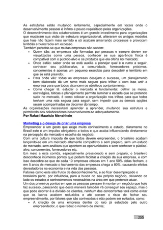 As estruturas estão mudando lentamente, especialmente em locais onde o
desenvolvimento pessoal é ínfimo e pouco requisitado pelas organizações.
O desenvolvimento dos colaboradores é um grande investimento para organizações
que mudaram sua visão de estrutura organizacional, alteraram os antigos modelos
que hoje não fazem mais sentido e só acabam amarrando processos e provocam
lentidão e burocracia em excesso.
Também percebe-se que muitas empresas não sabem:
    • Quem são: as empresas são formadas por pessoas e sempre devem ser
       visualizadas como uma pessoa, conhecer se sua aparência física é
       compatível com o público-alvo e os produtos que ela oferta no mercado;
    • Onde estão: saber onde se está auxilia a planejar qual é o rumo a seguir,
       conhecer seu público-alvo, a comunidade, fornecedores próximos,
       concorrentes é apenas um pequeno exercício para descobrir o território em
       que se está pisando;
    • Para onde vão: todas as empresas desejam o sucesso, um planejamento
       bem elaborado dá um rumo mais seguro para trilhar e com isso unir a
       empresa para que todos alcancem os objetivos conjuntamente;
    • Como chegar lá: estudar o mercado é fundamental, definir os meios,
       estratégias, táticas e planejamento permite iluminar a escada que se pretende
       subir no mercado, é como colocar a organização nos trilhos para que todos
       tenham uma rota segura para seguir, sem impedir que as demais opções
       sejam acompanhadas no decorrer do tempo.
As organizações necessitam aprender a aprender, mudando sua estrutura e
permitindo aos colaboradores desenvolverem-se adequadamente.
Por Rafael Mauricio Menshhein

Marketing e o desejo de criar uma empresa
Empreender é um gesto que exige muito conhecimento e estudo, claramente no
Brasil este é um impulso obrigatório a todos e que acaba influenciando diretamente
na percepção do mercado e escolha do negócio.
Com uma cultura imposta de que todos devem empreender, o brasileiro acabam
lançando-se em um mercado altamente competitivo e sem preparo, sem um estudo
de mercado, sem análises que apontem as oportunidades e sem conhecer o público-
alvo, concorrentes, fornecedores etc.
Em meio a esta corrida, especialmente pressionado e sem preparo, o brasileiro
desconhece inúmeros pontos que podem facilitar a criação da sua empresa, e com
isso descobre-se que de cada 10 empresas criadas em 1 ano 50% delas fecham, e
em 5 anos de mercado o fechamento das empresas chega a 80%, causando efeitos
devastadores na economia e na vida das pessoas.
Fatores como este são frutos de desconhecimento, e ao ficar desempregado o
brasileiro parte, por influência, para a busca do seu próprio negócio, deixando de
lado os estudos e conhecimentos necessários na área em que pretende atuar.
Um dos primeiros pontos em que as pessoas pensam é montar um negócio que hoje
faz sucesso, parecendo que desta maneira também irá conseguir seu espaço, mas o
que pode ocorrer é a divisão de clientes, nenhum dos concorrentes terá como evitar
que os lucros acabem reduzidos e até corram o risco de fechar seu
empreendimento, por fatores que são conhecidos e não podem ser evitados, como:
    • A criação de uma empresa dentro do raio já estudado pelo outro
       empreendedor, o que reduz o número de cliente;


                                                                             255
 
