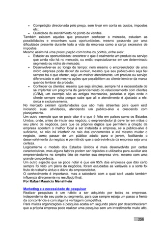 •    Competição direcionada pelo preço, sem levar em conta os custos, impostos
        etc.;
    • Qualidade de atendimento no ponto de vendas.
Também existem aqueles que procuram conhecer o mercado, estudam as
possibilidades e encontram suas oportunidades, mesmo passando por uma
dificuldade presente durante toda a vida da empresa como a carga excessiva de
impostos.
Mesmo assim há uma preocupação com todos os pontos, entre eles:
    • Estudar as oportunidades: encontrar o que é realmente um produto ou serviço
        que ainda não há no mercado, ou então especializar-se em um determinado
        segmento ou nicho de mercado;
    • Desenvolver-se ao longo do tempo: nem mesmo o empreendedor de uma
        micro empresa pode deixar de evoluir, mesmo que seu público-alvo seja fiel
        sempre há o que ofertar, seja um melhor atendimento, um produto ou serviço
        diferenciado e até mesmo ações que possibilitem ao cliente lembrar da marca
        quando lembrar do produto;
    • Conhecer os clientes: mesmo que seja simples, sempre há a necessidade de
        se implantar um programa de gerenciamento do relacionamento com clientes
        (CRM), um exemplo são as antigas mercearias, padarias e lojas onde o
        cliente sempre volta porque sabe que ali o atendimento é ajustado a ele,
        única e exclusivamente.
No mercado existem oportunidades que são mais atraentes para quem está
iniciando suas atividades, atendendo um público-alvo e crescendo com
planejamento.
Um outro exemplo que se pode citar é o que é feito em países como os Estados
Unidos, onde, antes de iniciar seu negócio, o empreendedor já deve ter em mãos o
seu plano de negócios, para que os próprios órgãos que permitem a criação da
empresa apontem o melhor local a ser instalada a empresa, se o público-alvo é
suficiente, se não irá interferir no raio dos concorrentes e até mesmo mudar o
negócio, como passar de um público adulto para o jovem, facilitando o
desenvolvimento do negócio e permitindo que a sobrevivência da empresa seja uma
certeza.
Logicamente o modelo dos Estados Unidos é mais desenvolvido por certas
características, mas alguns fatores podem ser copiados e utilizados para auxiliar aos
empreendedores no simples fato de manter sua empresa viva, mesmo com uma
grande concorrência.
Um outro aspecto que se pode notar é que em 95% das empresas que dão certo
sempre foi feito um plano de negócios, foram estudadas as variáveis e a sorte foi
fruto do trabalho árduo e diário do empreendedor.
O conhecimento é importante, mas a sabedoria com a qual será usado também
influencia diretamente no resultado final.
Por Rafael Mauricio Menshhein

Marketing e a necessidade de pesquisar
Realizar pesquisas é um hábito a ser adquirido por todas as empresas,
independente de seu porte ou segmento, para que sempre esteja um passo a frente
da concorrência e com alguma vantagem competitiva.
Para muitas organizações a pesquisa acaba em segundo plano por desconhecerem
que a própria empresa pode realizar uma pesquisa sem um investimento muito alto,


                                                                              256
 