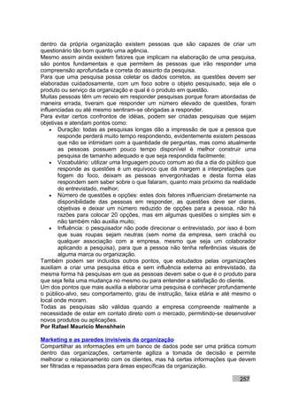 dentro da própria organização existem pessoas que são capazes de criar um
questionário tão bom quanto uma agência.
Mesmo assim ainda existem fatores que implicam na elaboração de uma pesquisa,
são pontos fundamentais e que permitem às pessoas que irão responder uma
compreensão aprofundada e correta do assunto da pesquisa.
Para que uma pesquisa possa coletar os dados corretos, as questões devem ser
elaboradas cuidadosamente, com um foco sobre o objeto pesquisado, seja ele o
produto ou serviço da organização e qual é o produto em questão.
Muitas pessoas têm um receio em responder pesquisas porque foram abordadas de
maneira errada, tiveram que responder um número elevado de questões, foram
influenciadas ou até mesmo sentiram-se obrigadas a responder.
Para evitar certos confrontos de idéias, podem ser criadas pesquisas que sejam
objetivas e atendam pontos como:
    • Duração: todas as pesquisas longas dão a impressão de que a pessoa que
       responde perderá muito tempo respondendo, evidentemente existem pessoas
       que não se intimidam com a quantidade de perguntas, mas como atualmente
       as pessoas possuem pouco tempo disponível é melhor construir uma
       pesquisa de tamanho adequado e que seja respondida facilmente;
    • Vocabulário: utilizar uma linguagem pouco comum ao dia a dia do público que
       responde as questões é um equívoco que dá margem a interpretações que
       fogem do foco, deixam as pessoas envergonhadas e desta forma elas
       respondem sem saber sobre o que falaram, quanto mais próximo da realidade
       do entrevistado, melhor;
    • Número de questões e opções: estes dois fatores influenciam diretamente na
       disponibilidade das pessoas em responder, as questões deve ser claras,
       objetivas e deixar um número reduzido de opções para a pessoa, não há
       razões para colocar 20 opções, mas em algumas questões o simples sim e
       não também não auxilia muito;
    • Influência: o pesquisador não pode direcionar o entrevistado, por isso é bom
       que suas roupas sejam neutras (sem nome da empresa, sem crachá ou
       qualquer associação com a empresa, mesmo que seja um colaborador
       aplicando a pesquisa), para que a pessoa não tenha referências visuais de
       alguma marca ou organização.
Também podem ser incluídos outros pontos, que estudados pelas organizações
auxiliam a criar uma pesquisa ética e sem influência externa ao entrevistado, da
mesma forma há pesquisas em que as pessoas devem sabe o que é o produto para
que seja feita uma mudança no mesmo ou para entender a satisfação do cliente.
Um dos pontos que mais auxilia a elaborar uma pesquisa é conhecer profundamente
o público-alvo, seu comportamento, grau de instrução, faixa etária e até mesmo o
local onde moram.
Todas as pesquisas são válidas quando a empresa compreende realmente a
necessidade de estar em contato direto com o mercado, permitindo-se desenvolver
novos produtos ou aplicações.
Por Rafael Mauricio Menshhein

Marketing e as paredes invisíveis da organização
Compartilhar as informações em um banco de dados pode ser uma prática comum
dentro das organizações, certamente agiliza a tomada de decisão e permite
melhorar o relacionamento com os clientes, mas há certas informações que devem
ser filtradas e repassadas para áreas específicas da organização.

                                                                           257
 