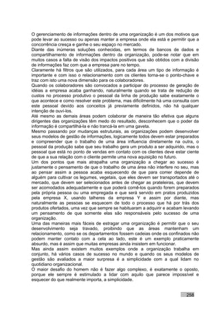 O gerenciamento de informações dentro de uma organização é um dos motivos que
pode levar ao sucesso ou apenas manter a empresa onde ela está e permitir que a
concorrência cresça e ganhe o seu espaço no mercado.
Diante das inúmeras soluções conhecidas, em termos de bancos de dados e
compartilhamento de informações dentro da organização, pode-se notar que em
muitos casos a falta de visão dos impactos positivos que são obtidos com a divisão
de informações faz com que a empresa pare no tempo.
Claramente há filtros que são utilizados, para cada área um tipo de informação é
importante e com isso o relacionamento com os clientes torna-se o ponto-chave e
traz com isto uma nova dimensão para os colaboradores.
Quando os colaboradores são convocados a participar do processo de geração de
idéias a empresa acaba ganhando, naturalmente quando se trata de redução de
custos no processo produtivo o pessoal da linha de produção sabe exatamente o
que acontece e como resolver este problema, mas dificilmente há uma consulta com
este pessoal devido aos conceitos já previamente definidos, não há qualquer
intenção de ouví-los.
Até mesmo as demais áreas podem colaborar de maneira tão efetiva que alguns
dirigentes das organizações têm medo do resultado, desconhecem que o poder da
informação é compartilhá-la e não trancá-la em uma gaveta.
Mesmo passando por mudanças estruturais, as organizações podem desenvolver
seus modelos de gestão de informações, logicamente todos devem estar preparados
e compreender que o trabalho de uma área influencia diretamente na outra, o
pessoal da produção sabe que seu trabalho gera um produto a ser adquirido, mas o
pessoal que está no ponto de vendas em contato com os clientes deve estar ciente
de que a sua relação com o cliente permite uma nova aquisição no futuro.
Um dos pontos que mais atrapalha uma organização a chegar ao sucesso é
justamente o pensamento de que o trabalho de uma área não interfere no seu, mas
ao pensar assim a pessoa acaba esquecendo de que para comer depende de
alguém para cultivar os legumes, vegetais, que eles devem ser transportados até o
mercado, que devem ser selecionados antes de chegar as prateleiras, que devem
ser acomodados adequadamente e que poderá comê-los quando forem preparados
pela própria pessoa ou uma empregada e que será servido em pratos produzidos
pela empresa X, usando talheres da empresa Y e assim por diante, mas
naturalmente as pessoas se esquecem de todo o processo que há por trás dos
produtos ofertados, uma vez que sempre se habituaram a adquirir e acabam levando
um pensamento de que somente elas são responsáveis pelo sucesso de uma
organização.
Uma das maneiras mais fáceis de estragar uma organização é permitir que o seu
desenvolvimento seja travado, proibindo que as áreas mantenham um
relacionamento, como se os departamentos fossem cadeias onde os confinados não
podem manter contato com a cela ao lado, este é um exemplo praticamente
absurdo, mas é assim que muitas empresas ainda insistem em funcionar.
Mas ainda assim existem muitos exemplos onde a organização trabalha em
conjunto, há vários casos de sucesso no mundo e quando os seus modelos de
gestão são avaliados a maior surpresa é a simplicidade com a qual lidam no
quotidiano organizacional.
O maior desafio do homem não é fazer algo complexo, é exatamente o oposto,
porque ele sempre é estimulado a lidar com aquilo que parece impossível e
esquecer do que realmente importa, a simplicidade.


                                                                           258
 