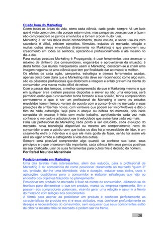 O lado bom do Marketing
Como todas as áreas da vida, como cada ciência, cada gesto, sempre há um lado
que é visto como ruim, não porque sejam ruins, mas porque as pessoas que o fazem
não compreendem os pontos envolvidos e tornam o bom muito ruim.
Marketing é ter nas mãos muito conhecimento, muito estudo, e saber usá-los com
sabedoria é difícil, existem conceitos, fórmulas, estudos de mercado, criação e
muitas outras áreas envolvidas diretamente no Marketing e que promovem seu
crescimento em todos os sentidos, aplicando-o profissionalmente e até mesmo no
dia-a-dia.
Para muitas pessoas Marketing é Propaganda, é usar ferramentas para arrancar o
máximo de dinheiro dos consumidores, enganá-los e aproveitar-se da situação; é
desta forma que muitos marqueteiros usam o Marketing, destacam-se e criam uma
imagem negativa de uma ciência que tem por finalidade dar ao mundo o melhor.
Os efeitos de cada ação, campanha, estratégia e demais ferramentas usadas,
apenas deixa bem claro que o Marketing não deve ser reconhecido como algo ruim,
são os péssimos profissionais que distorcem a imagem e então gravam na mente do
consumidor uma marca muito difícil de retirar.
Com o passar dos tempos, a melhor compreensão do que é Marketing mesmo e que
em qualquer área existem pessoas dispostas a elevar ou não uma empresa, será
permitido então que o consumidor tenha formado a sua opinião, tenha compreendido
corretamente o que é ser um profissional de Marketing e como os estudos
envolvidos tomam tempo, variam de acordo com a concorrência no mercado e suas
projeções de ambientes novos, com variáveis que podem ser incontroláveis e dão o
tom de cada estratégia, seja para o ataque ou defesa no mercado, pois cada
conquista de espaço é feita com muito trabalho, aprofundando cada vez mais
conhecer o mercado e adaptando-se à velocidade que aumentará cada vez mais.
Para um profissional de Marketing cada ponto a ser estudado, cada evolução do
mercado, nova tecnologia disponível ou mesmo um comportamento novo do
consumidor criam a paixão com que todos os dias há a necessidade de lidar, é um
casamento entre o indivíduo e o que ele mais gosta de fazer, senão for assim ele
está no lugar errado e estragando a vida dos outros.
Sempre será possível compreender algo quando se conhece sua base, seus
princípios e o que o tornaram tão importante, cada ciência têm seus pontos positivos
na sua totalidade, usar de suas ferramentas para outros fins é decisão do homem.
Por Rafael Mauricio Menshhein

Posicionamento em Marketing
Uma das tarefas mais interessantes, além dos estudos, para o profissional de
Marketing é ter consciência de como posicionar claramente ao mercado "quem é"
seu produto, dar-lhe uma identidade, vida e duração, estudar seus ciclos, usos e
aplicações quotidianas para o consumidor e elaborar estratégias que vão ao
encontro dos objetivos traçados no planejamento.
Posicionar um produto no mercado é fixar na mente do consumidor, utilizando-se de
técnicas para demonstrar o que um produto, marca ou empresa representa, têm e
passam aos compradores potenciais, visando gerar uma relação e assumir a frente
do mercado com relação aos concorrentes.
A forma para acertar ao posicionar um produto é conhecer perfeitamente as
características do produto em si e seus atributos, mas conhecer profundamente os
desejos e necessidades do consumidor, sem esquecer que seus concorrentes estão
de olho na mesma fatia de mercado e podem sair na frente.

                                                                               26
 
