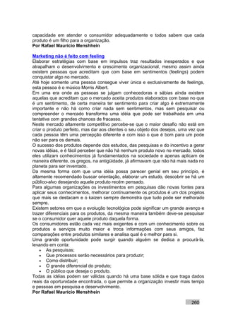 capacidade em atender o consumidor adequadamente e todos sabem que cada
produto é um filho para a organização.
Por Rafael Mauricio Menshhein

Marketing não é feito com feeling
Elaborar estratégias com base em impulsos traz resultados inesperados e que
atrapalham o desenvolvimento e crescimento organizacional, mesmo assim ainda
existem pessoas que acreditam que com base em sentimentos (feelings) podem
conquistar algo no mercado.
Até hoje somente uma pessoa consegue viver única e exclusivamente de feelings,
esta pessoa é o músico Morris Albert.
Em uma era onde as pessoas se julgam conhecedoras e sábias ainda existem
aquelas que acreditam que o mercado aceita produtos elaborados com base no que
é um sentimento, de certa maneira ter sentimento para criar algo é extremamente
importante e não há como criar nada sem sentimentos, mas sem pesquisar ou
compreender o mercado transforma uma idéia que pode ser trabalhada em uma
tentativa com grandes chances de fracasso.
Neste mercado altamente competitivo percebe-se que o maior desafio não está em
criar o produto perfeito, mas dar aos clientes o seu objeto dos desejos, uma vez que
cada pessoa têm uma percepção diferente e com isso o que é bom para um pode
não ser para os demais.
O sucesso dos produtos depende dos estudos, das pesquisas e do incentivo a gerar
novas idéias, e é fácil perceber que não há nenhum produto novo no mercado, todos
eles utilizam conhecimentos já fundamentados na sociedade e apenas aplicam de
maneira diferente, os gregos, na antigüidade, já afirmavam que não há mais nada no
planeta para ser inventado.
Da mesma forma com que uma idéia possa parecer genial em seu princípio, é
altamente recomendado buscar orientação, elaborar um estudo, descobrir se há um
público-alvo desejando aquele produto recém pensado.
Para algumas organizações os investimentos em pesquisas dão novas fontes para
aplicar seus conhecimentos, melhorar continuamente os produtos é um dos projetos
que mais se destacam e o kaizen sempre demonstra que tudo pode ser melhorado
sempre.
Existem setores em que a evolução tecnológica pode significar um grande avanço e
trazer diferenciais para os produtos, da mesma maneira também deve-se pesquisar
se o consumidor quer aquele produto daquela forma.
Os consumidores estão cada vez mais exigentes e com um conhecimento sobre os
produtos e serviços muito maior e troca informações com seus amigos, faz
comparações entre produtos similares e analisa qual é o melhor para si.
Uma grande oportunidade pode surgir quando alguém se dedica a procurá-la,
levando em conta:
    • As pesquisas;
    • Que processos serão necessários para produzir;
    • Como distribuir;
    • O grande diferencial do produto;
    • O público que deseja o produto.
Todas as idéias podem ser válidas quando há uma base sólida e que traga dados
reais da oportunidade encontrada, o que permite a organização investir mais tempo
e pessoas em pesquisa e desenvolvimento.
Por Rafael Mauricio Menshhein

                                                                             260
 