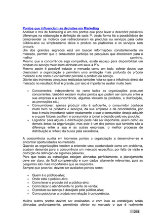 Pontos que influenciam as decisões em Marketing
Analisar o mix de Marketing é um dos pontos que pode levar a descobrir possíveis
diferenças na elaboração e definição de cada P, desta forma há a possibilidade de
compreender os motivos que redirecionaram os produtos ou serviços para outro
público-alvo ou simplesmente deixa o produto na prateleiras e os serviços sem
procura.
Um dos grandes segredos está em buscar informações constantemente no
mercado, permitir que o consumidor participe de pesquisas que direcionem para o
melhor                                                                      caminho.
Mesmo que a concorrência seja competitiva, existe espaço para disponibilizar um
produto ou serviço muito bem alinhado em seus 4 P´s.
Mesmo assim é possível estudar o mercado como um todo, coletar dados que
direcionam a organização e permitem uma avaliação mais profunda do próprio
mercado e de como o consumidor percebe o produto ou serviço.
Diante das inúmeras pesquisas realizadas também nota-se que a influência direta do
mercado no resultado final é grande, por isso é importante avaliar muito bem:

   •   Concorrentes: independente do ramo todas as organizações possuem
       concorrentes, também existem muitos pontos que podem ser comuns entre a
       sua empresa e a concorrência, algumas incluem os produtos, a distribuição,
       as promoções etc.;
   •   Consumidores: apenas produzir não é suficiente, o consumidor conhece
       muito bem os produtos e serviços, da sua empresa e da concorrência, por
       isso é muito importante saber exatamente o que o consumidor deseja adquirir
       e o quais fatores auxiliam o consumidor a tomar a decisão pelo seu produto;
   •   Logística: para alguns a distribuição pode não ser importante, assim como as
       demais áreas da organização, mas este é um dos pontos que também são a
       diferença entre a sua e as outras empresas, o melhor processo de
       distribuição é reflexo da busca pela excelência.

A concorrência auxilia em inúmeros pontos a organização a desenvolver-se e
encontrar oportunidades no mercado.
Quando as organizações tendem a entender uma oportunidade como um problema,
acabam deixando para a concorrência um mercado específico, por falta de visão e
distorção da definição de algumas palavras.
Para que todas as estratégias estejam alinhadas perfeitamente, o planejamento
deve ser claro, de fácil compreensão e com dados altamente relevantes, pois as
perguntas são mais importantes que as respostas.
Sempre que possível, devem ser avaliados pontos como:

   •   Quem é o público-alvo;
   •   Onde está o público-alvo;
   •   Como levar o produto até o público-alvo;
   •   Como fazer o atendimento no ponto de venda;
   •   O produto ou serviço é desejado pelo público-alvo;
   •   Como posicionar o produto em relação à concorrência.

Muitos outros pontos devem ser analisados, e com isso as estratégias serão
alinhadas profundamente, permitindo ofertar no mercado o que é realmente

                                                                             261
 