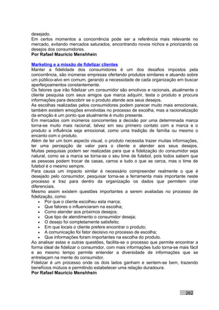 desejado.
Em certos momentos a concorrência pode ser a referência mais relevante no
mercado, evitando mercados saturados, encontrando novos nichos e priorizando os
desejos dos consumidores.
Por Rafael Mauricio Menshhein

Marketing e a missão de fidelizar clientes
Manter a fidelidade dos consumidores é um dos desafios impostos pela
concorrência, são inúmeras empresas ofertando produtos similares e atuando sobre
um público-alvo em comum, gerando a necessidade de cada organização em buscar
aperfeiçoamentos constantemente.
Os fatores que irão fidelizar um consumidor são emotivos e racionais, atualmente o
cliente pesquisa com seus amigos que marca adquirir, testa o produto e procura
informações para descobrir se o produto atende aos seus desejos.
As escolhas realizadas pelos consumidores podem parecer muito mais emocionais,
também existem emoções envolvidas no processo de escolha, mas a racionalização
da emoção é um ponto que atualmente é muito presente.
Em mercados com inúmeros concorrentes a decisão por uma determinada marca
torna-se muito mais racional, talvez em seu primeiro contato com a marca e o
produto a influência seja emocional, como uma tradição de família ou mesmo o
encanto com o produto.
Além de ter um bom aspecto visual, o produto necessita trazer muitas informações,
ter uma percepção de valor para o cliente e atender aos seus desejos.
Muitas pesquisas podem ser realizadas para que a fidelização do consumidor seja
natural, como se a marca se torna-se o seu time de futebol, pois todos sabem que
as pessoas podem trocar de casas, carros e tudo o que as cerca, mas o time de
futebol é o mesmo sempre.
Para causa um impacto similar é necessário compreender realmente o que é
desejado pelo consumidor, pesquisar torna-se a ferramenta mais importante neste
processo e traz para dentro da organização os dados que permitem criar
diferenciais.
Mesmo assim existem questões importantes a serem avaliadas no processo de
fidelização, como:
    • Por que o cliente escolheu esta marca;
    • Que fatores o influenciaram na escolha;
    • Como atender aos próximos desejos;
    • Que tipo de atendimento o consumidor deseja;
    • O desejo foi completamente satisfeito;
    • Em que locais o cliente prefere encontrar o produto;
    • A comunicação foi fator decisivo no processo de escolha;
    • Que informações foram importantes na escolha do produto.
Ao analisar estas e outras questões, facilita-se o processo que permite encontrar a
forma ideal de fidelizar o consumidor, com mais informações tudo torna-se mais fácil
e ao mesmo tempo permite entender a diversidade de informações que se
entrelaçam na mente do consumidor.
Fidelizar é um processo onde os dois lados ganham e sentem-se bem, trazendo
benefícios mútuos e permitindo estabelecer uma relação duradoura.
Por Rafael Mauricio Menshhein



                                                                             262
 