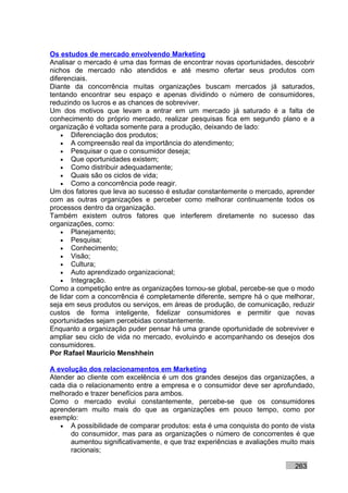 Os estudos de mercado envolvendo Marketing
Analisar o mercado é uma das formas de encontrar novas oportunidades, descobrir
nichos de mercado não atendidos e até mesmo ofertar seus produtos com
diferenciais.
Diante da concorrência muitas organizações buscam mercados já saturados,
tentando encontrar seu espaço e apenas dividindo o número de consumidores,
reduzindo os lucros e as chances de sobreviver.
Um dos motivos que levam a entrar em um mercado já saturado é a falta de
conhecimento do próprio mercado, realizar pesquisas fica em segundo plano e a
organização é voltada somente para a produção, deixando de lado:
    • Diferenciação dos produtos;
    • A compreensão real da importância do atendimento;
    • Pesquisar o que o consumidor deseja;
    • Que oportunidades existem;
    • Como distribuir adequadamente;
    • Quais são os ciclos de vida;
    • Como a concorrência pode reagir.
Um dos fatores que leva ao sucesso é estudar constantemente o mercado, aprender
com as outras organizações e perceber como melhorar continuamente todos os
processos dentro da organização.
Também existem outros fatores que interferem diretamente no sucesso das
organizações, como:
    • Planejamento;
    • Pesquisa;
    • Conhecimento;
    • Visão;
    • Cultura;
    • Auto aprendizado organizacional;
    • Integração.
Como a competição entre as organizações tornou-se global, percebe-se que o modo
de lidar com a concorrência é completamente diferente, sempre há o que melhorar,
seja em seus produtos ou serviços, em áreas de produção, de comunicação, reduzir
custos de forma inteligente, fidelizar consumidores e permitir que novas
oportunidades sejam percebidas constantemente.
Enquanto a organização puder pensar há uma grande oportunidade de sobreviver e
ampliar seu ciclo de vida no mercado, evoluindo e acompanhando os desejos dos
consumidores.
Por Rafael Mauricio Menshhein

A evolução dos relacionamentos em Marketing
Atender ao cliente com excelência é um dos grandes desejos das organizações, a
cada dia o relacionamento entre a empresa e o consumidor deve ser aprofundado,
melhorado e trazer benefícios para ambos.
Como o mercado evolui constantemente, percebe-se que os consumidores
aprenderam muito mais do que as organizações em pouco tempo, como por
exemplo:
   • A possibilidade de comparar produtos: esta é uma conquista do ponto de vista
      do consumidor, mas para as organizações o número de concorrentes é que
      aumentou significativamente, e que traz experiências e avaliações muito mais
      racionais;

                                                                           263
 
