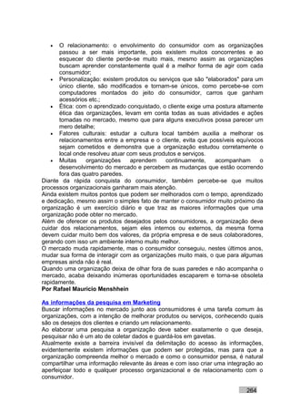 •   O relacionamento: o envolvimento do consumidor com as organizações
       passou a ser mais importante, pois existem muitos concorrentes e ao
       esquecer do cliente perde-se muito mais, mesmo assim as organizações
       buscam aprender constantemente qual é a melhor forma de agir com cada
       consumidor;
   • Personalização: existem produtos ou serviços que são "elaborados" para um
       único cliente, são modificados e tornam-se únicos, como percebe-se com
       computadores montados do jeito do consumidor, carros que ganham
       acessórios etc.;
   • Ética: com o aprendizado conquistado, o cliente exige uma postura altamente
       ética das organizações, levam em conta todas as suas atividades e ações
       tomadas no mercado, mesmo que para alguns executivos possa parecer um
       mero detalhe;
   • Fatores culturais: estudar a cultura local também auxilia a melhorar os
       relacionamentos entre a empresa e o cliente, evita que possíveis equívocos
       sejam cometidos e demonstra que a organização estudou corretamente o
       local onde resolveu atuar com seus produtos e serviços.
   • Muitas      organizações     aprendem    continuamente,    acompanham      o
       desenvolvimento do mercado e percebem as mudanças que estão ocorrendo
       fora das quatro paredes.
Diante da rápida conquista do consumidor, também percebe-se que muitos
processos organizacionais ganharam mais atenção.
Ainda existem muitos pontos que podem ser melhorados com o tempo, aprendizado
e dedicação, mesmo assim o simples fato de manter o consumidor muito próximo da
organização é um exercício diário e que traz as maiores informações que uma
organização pode obter no mercado.
Além de oferecer os produtos desejados pelos consumidores, a organização deve
cuidar dos relacionamentos, sejam eles internos ou externos, da mesma forma
devem cuidar muito bem dos valores, da própria empresa e de seus colaboradores,
gerando com isso um ambiente interno muito melhor.
O mercado muda rapidamente, mas o consumidor conseguiu, nestes últimos anos,
mudar sua forma de interagir com as organizações muito mais, o que para algumas
empresas ainda não é real.
Quando uma organização deixa de olhar fora de suas paredes e não acompanha o
mercado, acaba deixando inúmeras oportunidades escaparem e torna-se obsoleta
rapidamente.
Por Rafael Mauricio Menshhein

As informações da pesquisa em Marketing
Buscar informações no mercado junto aos consumidores é uma tarefa comum às
organizações, com a intenção de melhorar produtos ou serviços, conhecendo quais
são os desejos dos clientes e criando um relacionamento.
Ao elaborar uma pesquisa a organização deve saber exatamente o que deseja,
pesquisar não é um ato de coletar dados e guardá-los em gavetas.
Atualmente existe a barreira invisível da delimitação do acesso às informações,
evidentemente existem informações que podem ser protegidas, mas para que a
organização compreenda melhor o mercado e como o consumidor pensa, é natural
compartilhar uma informação relevante às áreas e com isso criar uma integração ao
aperfeiçoar todo e qualquer processo organizacional e de relacionamento com o
consumidor.

                                                                           264
 