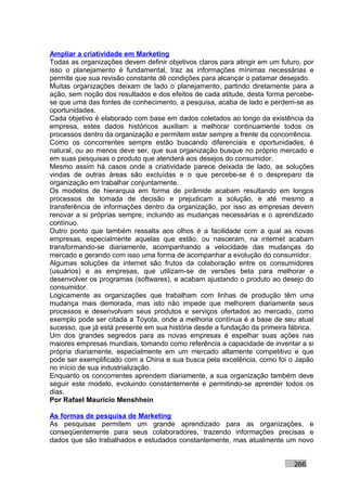 Ampliar a criatividade em Marketing
Todas as organizações devem definir objetivos claros para atingir em um futuro, por
isso o planejamento é fundamental, traz as informações mínimas necessárias e
permite que sua revisão constante dê condições para alcançar o patamar desejado.
Muitas organizações deixam de lado o planejamento, partindo diretamente para a
ação, sem noção dos resultados e dos efeitos de cada atitude, desta forma percebe-
se que uma das fontes de conhecimento, a pesquisa, acaba de lado e perdem-se as
oportunidades.
Cada objetivo é elaborado com base em dados coletados ao longo da existência da
empresa, estes dados históricos auxiliam a melhorar continuamente todos os
processos dentro da organização e permitem estar sempre a frente da concorrência.
Como os concorrentes sempre estão buscando diferenciais e oportunidades, é
natural, ou ao menos deve ser, que sua organização busque no próprio mercado e
em suas pesquisas o produto que atenderá aos desejos do consumidor.
Mesmo assim há casos onde a criatividade parece deixada de lado, as soluções
vindas de outras áreas são excluídas e o que percebe-se é o despreparo da
organização em trabalhar conjuntamente.
Os modelos de hierarquia em forma de pirâmide acabam resultando em longos
processos de tomada de decisão e prejudicam a solução, e até mesmo a
transferência de informações dentro da organização, por isso as empresas devem
renovar a si próprias sempre, incluindo as mudanças necessárias e o aprendizado
contínuo.
Outro ponto que também ressalta aos olhos é a facilidade com a qual as novas
empresas, especialmente aquelas que estão, ou nasceram, na internet acabam
transformando-se diariamente, acompanhando a velocidade das mudanças do
mercado e gerando com isso uma forma de acompanhar a evolução do consumidor.
Algumas soluções da internet são frutos da colaboração entre os consumidores
(usuários) e as empresas, que utilizam-se de versões beta para melhorar e
desenvolver os programas (softwares), e acabam ajustando o produto ao desejo do
consumidor.
Logicamente as organizações que trabalham com linhas de produção têm uma
mudança mais demorada, mas isto não impede que melhorem diariamente seus
processos e desenvolvam seus produtos e serviços ofertados ao mercado, como
exemplo pode ser citada a Toyota, onde a melhoria contínua é a base de seu atual
sucesso, que já está presente em sua história desde a fundação da primeira fábrica.
Um dos grandes segredos para as novas empresas é espelhar suas ações nas
maiores empresas mundiais, tomando como referência a capacidade de inventar a si
própria diariamente, especialmente em um mercado altamente competitivo e que
pode ser exemplificado com a China e sua busca pela excelência, como foi o Japão
no início de sua industrialização.
Enquanto os concorrentes aprendem diariamente, a sua organização também deve
seguir este modelo, evoluindo constantemente e permitindo-se aprender todos os
dias.
Por Rafael Mauricio Menshhein

As formas de pesquisa de Marketing
As pesquisas permitem um grande aprendizado para as organizações, e
conseqüentemente para seus colaboradores, trazendo informações precisas e
dados que são trabalhados e estudados constantemente, mas atualmente um novo


                                                                            266
 