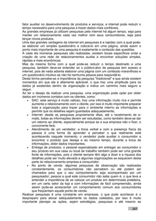 fator auxiliar no desenvolvimento de produtos e serviços, a internet pode reduzir o
tempo necessário para uma pesquisa e trazer dados mais confiáveis.
As grandes empresas já utilizam pesquisas pela internet há algum tempo, seja para
manter um relacionamento cada vez melhor com seus consumidores, seja para
lançar novos produtos.
Uma das grandes vantagens da internet em pesquisas é a rapidez com a qual pode-
se elaborar um simples questionário e colocá-lo em uma página, ainda assim o
ponto mais importante de uma pesquisa é exatamente o conteúdo das questões.
A cada dia inúmeras pesquisas são realizadas, existem locais específicos onde a
criação de uma rede de relacionamentos auxilia a encontrar soluções simples,
rápidas e mais econômicas.
Mas da mesma forma com a qual pode-se reduzir o tempo destinado a uma
pesquisa, também deve-se entender se o público-alvo da pesquisa tem acesso a
internet, pois de nada adianta elaborar uma página com um conteúdo maravilhoso e
um questionário intuitivo se não há nenhuma pessoa para respondê-lo.
Desta forma percebe-se a importância da pesquisa "tradicional" e que ainda existem
momentos em que ela é altamente aplicável, o que traz uma amplitude para os
dados já existentes dentro da organização e indica um caminho mais seguro a
seguir.
Ao ter o desejo de realizar uma pesquisa, uma organização pode optar por obter
dados em inúmeros contatos com os clientes, como:
    • SAC: este serviço é muito valioso, traz uma informação muito rica e permite
        aumenta o relacionamento com o cliente, por isso é muito importante preparar
        toda a organização para trazer para o ambiente interno as informações e
        permitir que os detalhes sejam guardados adequadamente;
    • Internet: desde as pesquisas propriamente ditas, até o recebimento de e-
        mails, todas as informações devem ser estudadas, como também deve-se dar
        um retorno ao cliente, especialmente porque se a sua empresa não o fizer, o
        concorrente fará;
    • Atendimento de um vendedor: a troca verbal e com a presença física da
        pessoa é uma forma de aprender a perceber o que realmente está
        acontecendo naquele momento, o vendedor pode auxiliar o consumidor a
        encontrar o produto que deseja e ao mesmo tempo, durante a troca de
        informações, obter dados importantes;
    • Entrega de produtos: o pessoal especializado em entregar ao consumidor o
        seu produto em sua casa ou local de trabalho também pode ser uma grande
        fonte de informações, pois o cliente sempre têm algo a dizer e a riqueza dos
        detalhes pode ser muito elevada e algumas organizações se esquecem desta
        parte do relacionamento empresa e consumidor;
    • No ponto de venda: algumas pesquisas de observação são realizadas
        constantemente, os consumidores não percebem ou até podem ser
        chamados para que o seu comportamento seja acompanhado por um
        pesquisador, pessoa a qual este consumidor não sabe quem é, o que leva a
        entender a importância de se colocar um produto em determinada prateleira,
        em um certo setor da loja e com informações de fácil compreensão, ainda
        assim pode-se acrescentar um comportamento comum aos consumidores
        que freqüentam aquele ponto de venda.
Realizar pesquisas é uma constante em empresas, o que pode acontecer é o
despreparo para alocar adequadamente os dados coletados, por isso é muito
importante planejar as ações, sejam estratégias, pesquisas e até mesmo as

                                                                             267
 