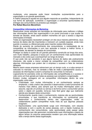 mudanças, uma pesquisa pode trazer revelações surpreendentes para a
organização e um grande aprendizado.
A melhor pesquisa é aquela em que alguém responde as questões, independente da
sua forma de aplicação, auxiliando a organização a encontrar oportunidades de
entregar aos consumidores os produtos que desejam.
Por Rafael Mauricio Menshhein

Compartilhar informações de Marketing
Desenvolver novas soluções em tecnologia da informação para melhorar o tráfego
das informações dentro das organizações é um ponto procurado e que auxilia na
tomada de decisão, ainda assim existem momentos em que o acesso a algumas
informações é limitado.
Todas as organizações necessitam proteger um dos seus maiores patrimônios, seus
bancos de dados são tão importantes e merecem um cuidado especial, ainda mais
quando o sucesso ou diferencial pode estar inserido nestas informações.
Diante do aumento de conhecimento dos consumidores, a necessidade de se
compartilhar as informações e com isso aprender e buscar a melhor forma, e
oportunidade, de atender os desejos do consumidor.
Proteger os dados é cuidar de um grande patrimônio construído ao longo dos anos,
com muito trabalho, pesquisa e busca por um conhecimento mais aprofundado do
mercado e dos ciclos que o acompanham ao longo do tempo.
O que pode não ser percebido é que alguns bancos de dados são praticamente
intocáveis, não existe a menor vontade de compartilhar com os colaboradores
algumas informações que podem dar à empresa o sucesso e fatia de mercado
desejada.
Mesmo assim essas empresas sobrevivem por um tempo curto, e a culpa sempre é
colocada no mercado, mas na verdade a falta de visão e planejamento causou a
escassez de informações e assim a empresa foi consumida no mercado.
Logicamente há exemplos onde as informações são compartilhadas e o sucesso é
visto como um fruto gerado por todas as pessoas que compõem a organização.
Existem muitas vantagens em se compartilhar informações dentro de uma
organização, entre elas:
    • Criatividade: com muitas informações e um conhecimento sempre se
       ampliando, o lado criativo das pessoas é desenvolvido e está funcionando de
       maneira mais efetiva, pois sempre que há muitas informações sobre um
       assunto, seja ele um produto ou serviço e da forma como o consumidor pensa
       sobre o objeto em questão, torna-se mais fácil gerar algo que realmente
       atenda aos desejos deste consumidor;
    • Conhecimento: quanto maior o conhecimento, maiores são as oportunidades
       encontradas, o que transforma as informações no combustível para
       desenvolver o conhecimento dentro das organizações, então os
       colaboradores podem compartilhar muito mais do que algumas pessoas
       imaginam;
    • Oportunidades: uma oportunidade surge com informações, com estudos
       dedicados e com o auxílio de outras pessoas, com a rápida mudança do
       conhecimento dos consumidores, cada oportunidade pode passar pelas
       organizações que não gerenciam corretamente suas informações e depois de
       algum tempo os arquivos pesquisados revelam que uma informação esteve
       todo o tempo dentro desta organização;


                                                                           268
 