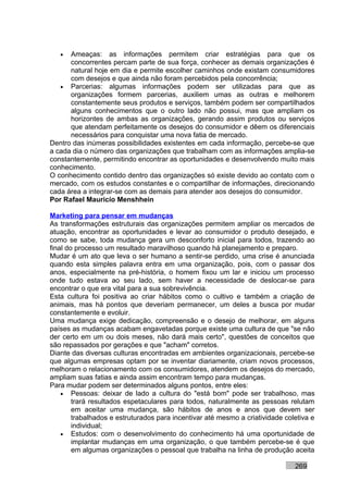 •  Ameaças: as informações permitem criar estratégias para que os
      concorrentes percam parte de sua força, conhecer as demais organizações é
      natural hoje em dia e permite escolher caminhos onde existam consumidores
      com desejos e que ainda não foram percebidos pela concorrência;
   • Parcerias: algumas informações podem ser utilizadas para que as
      organizações formem parcerias, auxiliem umas as outras e melhorem
      constantemente seus produtos e serviços, também podem ser compartilhados
      alguns conhecimentos que o outro lado não possui, mas que ampliam os
      horizontes de ambas as organizações, gerando assim produtos ou serviços
      que atendam perfeitamente os desejos do consumidor e dêem os diferenciais
      necessários para conquistar uma nova fatia de mercado.
Dentro das inúmeras possibilidades existentes em cada informação, percebe-se que
a cada dia o número das organizações que trabalham com as informações amplia-se
constantemente, permitindo encontrar as oportunidades e desenvolvendo muito mais
conhecimento.
O conhecimento contido dentro das organizações só existe devido ao contato com o
mercado, com os estudos constantes e o compartilhar de informações, direcionando
cada área a integrar-se com as demais para atender aos desejos do consumidor.
Por Rafael Mauricio Menshhein

Marketing para pensar em mudanças
As transformações estruturais das organizações permitem ampliar os mercados de
atuação, encontrar as oportunidades e levar ao consumidor o produto desejado, e
como se sabe, toda mudança gera um desconforto inicial para todos, trazendo ao
final do processo um resultado maravilhoso quando há planejamento e preparo.
Mudar é um ato que leva o ser humano a sentir-se perdido, uma crise é anunciada
quando esta simples palavra entra em uma organização, pois, com o passar dos
anos, especialmente na pré-história, o homem fixou um lar e iniciou um processo
onde tudo estava ao seu lado, sem haver a necessidade de deslocar-se para
encontrar o que era vital para a sua sobrevivência.
Esta cultura foi positiva ao criar hábitos como o cultivo e também a criação de
animais, mas há pontos que deveriam permanecer, um deles a busca por mudar
constantemente e evoluir.
Uma mudança exige dedicação, compreensão e o desejo de melhorar, em alguns
países as mudanças acabam engavetadas porque existe uma cultura de que "se não
der certo em um ou dois meses, não dará mais certo", questões de conceitos que
são repassados por gerações e que "acham" corretos.
Diante das diversas culturas encontradas em ambientes organizacionais, percebe-se
que algumas empresas optam por se inventar diariamente, criam novos processos,
melhoram o relacionamento com os consumidores, atendem os desejos do mercado,
ampliam suas fatias e ainda assim encontram tempo para mudanças.
Para mudar podem ser determinados alguns pontos, entre eles:
    • Pessoas: deixar de lado a cultura do "está bom" pode ser trabalhoso, mas
        trará resultados espetaculares para todos, naturalmente as pessoas relutam
        em aceitar uma mudança, são hábitos de anos e anos que devem ser
        trabalhados e estruturados para incentivar até mesmo a criatividade coletiva e
        individual;
    • Estudos: com o desenvolvimento do conhecimento há uma oportunidade de
        implantar mudanças em uma organização, o que também percebe-se é que
        em algumas organizações o pessoal que trabalha na linha de produção aceita

                                                                               269
 