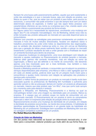 Sempre há uma busca pelo posicionamento perfeito, aquele que será exatamente a
união das estratégias e o que o mercado busca, seja com relação ao produto, sua
Marca ou quem o faz, pois ao saber que um produto é para todos, para poucos ou
exclusivos, o consumidor não pode encontrar o que ele sempre teve com um status
determinado abaixo do esperado, é melhor que não sejam feitos produtos com
características inferiores ao seu nome ou a empresa que o faz, criando assim uma
imagem inferior e posicionando seu produto de forma errada.
Em alguns casos há a necessidade de reposicionar, envolvendo uma mudança em
algum dos P´s do composto mercadológico, mix de Marketing, dando nova vida ou
então tornando seu produto adequado ao mercado em que está disponível para os
consumidores.
Elaborar com precisão as estratégias para posicionar corretamente um produto no
mercado é fruto de muitos estudos direcionados, focados em objetivos claros e
trabalhos provenientes da união entre todos os departamentos das organizações,
que na verdade não deveriam rivalizar-se entre si, mas sim unir-se ao Marketing
para que a geração de idéias possa realmente fazer sentido e colocar no mercado
exatamente o produto resultante de toda a união gerada com a finalidade de trazer
um ambiente favorável para dentro da empresa.
Com pequenas mudanças no planejamento, uma nova abordagem com relação ao
mercado e ajustes realizados no Posicionamento do produto perante o mercado,
pode-se obter ganhos não somente monetários, mas em relação ao nome da
organização, a Marca que ela defende e na mente do consumidor, não deixando
apenas uma boa impressão para ser a mais lembrada, mas também a mais
consumida em todo o mercado.
Quando o Marketing estuda as variáveis, o consumidor que irá adquirir os produtos e
serviços disponibilizados pela empresa, uma Marca e todo o valor agregado que há
em cada um destes pontos, pode-se dizer que há um preparo muito maior para a
concorrência e ajustes muito menores com relação às aplicações dos produtos e
serviços pelo consumidor.
Descobrir a melhor forma de posicionar um produto no mercado é tarefa muito bem
executada quando os profissionais de Marketing têm humildade o suficiente para
aprender sempre e não se preocupar demais em manter um produto já ultrapassado
no mercado, mesmo que este produto seja "um filho", mas que como tudo sempre
há o momento certo para deixá-lo ir embora.
Segundo a Wikipedia, em Marketing, Posicionamento é a técnica na qual os
mercadólogos tentam criar uma imagem ou identidade para um produto, Marca ou
empresa. É o espaço que um produto ocupa na mente do consumidor em um
determinado mercado. O Posicionamento de um produto é como os compradores
potenciais o vêem e é expresso pela relação de posição entre os competidores.
Reposicionamento envolve uma mudança da identidade de um produto, em relação
à identidade de produtos concorrentes, na mente dos consumidores. A habilidade de
identificar oportunidades de Posicionamento é um grande teste da habilidade em
Marketing de um profissional. Estratégias bem sucedidas em Marketing têm sua raiz
na vantagem competitiva sustentável de um produto.
Por Rafael Mauricio Menshhein

Criação de Valor em Marketing
Um dos pontos mais relevantes ao buscar um determinado mercado-alvo, é criar
Valor para o consumidor, elaborar produtos que muito além da sua forma física, ou


                                                                              27
 