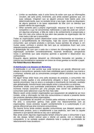 •  Limitar os resultados: esta é outra forma de evitar com que as informações
      circulem, até certo ponto, livremente, pois ainda existem gestores que, em
      suas cabeças, imaginam que se alguém procura mais dados para uma
      determinada tarefa, quer na verdade tomar o seu lugar, devido ao despreparo
      de alguns gestores e da baixa capacidade de lidar com os talentos que
      existem dentro da organização;
   • Olhar somente para a própria organização: esquecer de que o mercado é
      competitivo e que há concorrentes melhorando a cada dia pode ser comum
      em algumas empresas, a falta de visão e de conhecimento é presenciada e
      traz com isso uma cultura de que além das paredes da organização não há
      mais nada a não ser o consumidor.
Todas as organizações podem desenvolver novos conhecimentos ao incentivar a
busca e compartilhamento de informações, hoje isto ocorre claramente com o
consumidor, que compara produtos e serviços, busca opiniões de amigos e, em
muitas vezes, conhece o produto tão bem que os vendedores ficam sem uma
resposta quando questionados.
A globalização faz com que a cada dia o número de informações dentro de cada
organização aumentem consideravelmente, trazendo tendências, perspectivas
novas e permitindo que cada empresa aprenda a aprender e desenvolver seu
conhecimento.
Enquanto alguns gestores deixarem as informações trancadas em gavetas, o
máximo que acontecerá é necessitar em breve de novas gavetas ou reciclar o papel.
Por Rafael Mauricio Menshhein

A distribuição e os desejos em Marketing
A distribuição é um dos pontos que pode tornar-se um grande diferencial com
relação à concorrência, gerando muito mais visibilidade para o produto, sua marca e
a empresa, evitando que os concorrentes consigam ofertar produtos antes da sua
organização.
Há algum tempo atrás havia uma certa escassez de produtos, o consumidor não
possuía muitas opções e era praticamente obrigado a levar o que encontrava
quando encontrava, mas os anos e a evolução e crescimento do mercado, auxiliado
pela globalização, transformaram esta relação entre o consumidor e a empresa.
Atualmente existe uma quantidade praticamente infinita de produtos disponíveis,
inúmeras marcas concorrem por uma posição mais visível nas prateleiras e o
consumidor pode selecionar o que lhe traz mais valor.
Mesmo assim ainda existem organizações que esqueceram de adaptar-se ao novo
modelo, onde a informação na mão dos consumidores é natural e presente diante
dos produtos ofertados pelas organizações.
Com a possibilidade de escolher um produto pelos atributos e benefícios que mais
lhe atrai, o consumidor ganhou mais poder nos relacionamentos com as
organizações, novos produtos surgem constantemente e a customização é um
grande diferencial que atrai inúmeros consumidores.
Da mesma forma ainda existem aqueles consumidores que desejam apenas um
determinado produto, pura e simplesmente a sua essência, sem este ou aquele
acessório e que apenas atenda ao seu uso e aplicação.
Mas ainda assim algumas organizações tentam empurrar para o consumidor o que
ele não deseja, tentam colocar para o cliente um pacote, com a intenção de
conquistá-lo, e na verdade acabam afastando toda e qualquer oportunidade de
relacionamento mais duradouro.

                                                                            271
 