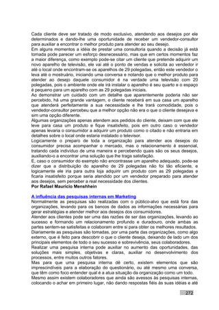 Cada cliente deve ser tratado de modo exclusivo, atendendo aos desejos por ele
determinados e dando-lhe uma oportunidade de receber um vendedor-consultor
para auxiliar a encontrar o melhor produto para atender ao seu desejo.
Em alguns momentos a idéia de prestar uma consultoria quando a decisão já está
tomada pode parecer um esforço desnecessário, mas que em certos momentos faz
a maior diferença, como exemplo pode-se citar um cliente que pretende adquirir um
novo aparelho de televisão, ele vai até o ponto de vendas e solicita ao vendedor ir
até o local onde encontram-se os aparelhos de 29 polegadas, então este vendedor o
leva até o mostruário, iniciando uma conversa e notando que o melhor produto para
atender ao desejo daquele consumidor é na verdade uma televisão com 20
polegadas, pois o ambiente onde ele irá instalar o aparelho é seu quarto e o espaço
é pequeno para um aparelho com as 29 polegadas iniciais.
Ao demonstrar um cuidado com um detalhe que aparentemente poderia não ser
percebido, há uma grande vantagem, o cliente receberá em sua casa um aparelho
que atenderá perfeitamente a sua necessidade e lhe trará comodidade, pois o
vendedor-consultor percebeu que a melhor opção não era o que o cliente desejava e
sim uma opção diferente.
Algumas organizações apenas atendem aos pedidos do cliente, deixam com que ele
leve para casa um produto e fique insatisfeito, pois em outro caso o vendedor
apenas levaria o consumidor a adquirir um produto como o citado e não entraria em
detalhes sobre o local onde estaria instalado o televisor.
Logicamente o preparo de toda a organização para atender aos desejos do
consumidor precisa acompanhar o mercado, mas o relacionamento é essencial,
tratando cada indivíduo de uma maneira e percebendo quais são os seus desejos,
auxiliando-o a encontrar uma solução que lhe traga satisfação.
E, caso o consumidor do exemplo não encontrasse um aparelho adequado, pode-se
dizer que a distribuição do aparelho de 29 polegadas não foi tão eficiente, e
logicamente ele iria para outra loja adquirir um produto com as 29 polegadas e
ficaria insatisfeito porque seria atendido por um vendedor preparado para atender
aos desejos, sem perceber a real necessidade dos clientes.
Por Rafael Mauricio Menshhein

A influência das pesquisas internas em Marketing
Normalmente as pesquisas são realizadas com o público-alvo que está fora das
organizações, levando para os bancos de dados as informações necessárias para
gerar estratégias e atender melhor aos desejos dos consumidores.
Atender aos clientes pode ser uma das razões de ser das organizações, levando ao
sucesso e formando um relacionamento profundo e duradouro, onde ambas as
partes sentem-se satisfeitas e colaboram entre si para obter os melhores resultados.
Diariamente as pesquisas são tomadas, por uma parte das organizações, como algo
externo, que é feito para descobrir o que o cliente deseja, deixando de lado um dos
principais elementos de todo o seu sucesso e sobrevivência, seus colaboradores.
Realizar uma pesquisa interna pode auxiliar no aumento das oportunidades, das
soluções mais simples, objetivas e claras, auxiliar no desenvolvimento dos
processos, entre muitos outros fatores.
Mas para que uma pesquisa interna dê certo, existem elementos que são
imprescindíveis para a elaboração do questionário, ou até mesmo uma conversa,
que têm como foco entender qual é a atua situação da organização como um todo.
Mesmo assim existem colaboradores que ainda são avessos às pesquisas internas,
colocando o achar em primeiro lugar, não dando respostas fiéis às suas idéias e até

                                                                             272
 