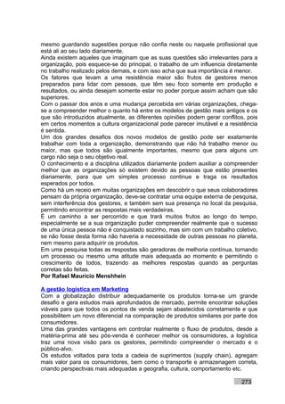 mesmo guardando sugestões porque não confia neste ou naquele profissional que
está ali ao seu lado diariamente.
Ainda existem aqueles que imaginam que as suas questões são irrelevantes para a
organização, pois esquece-se do principal, o trabalho de um influencia diretamente
no trabalho realizado pelos demais, e com isso acha que sua importância é menor.
Os fatores que levam a uma resistência maior são frutos de gestores menos
preparados para lidar com pessoas, que têm seu foco somente em produção e
resultados, ou ainda desejam somente estar no poder porque assim acham que são
superiores.
Com o passar dos anos e uma mudança percebida em várias organizações, chega-
se a compreender melhor o quanto há entre os modelos de gestão mais antigos e os
que são introduzidos atualmente, as diferentes opiniões podem gerar conflitos, pois
em certos momentos a cultura organizacional pode parecer imutável e a resistência
é sentida.
Um dos grandes desafios dos novos modelos de gestão pode ser exatamente
trabalhar com toda a organização, demonstrando que não há trabalho menor ou
maior, mas que todos são igualmente importantes, mesmo que para alguns um
cargo não seja o seu objetivo real.
O conhecimento e a disciplina utilizados diariamente podem auxiliar a compreender
melhor que as organizações só existem devido as pessoas que estão presentes
diariamente, para que um simples processo continue e traga os resultados
esperados por todos.
Como há um receio em muitas organizações em descobrir o que seus colaboradores
pensam da própria organização, deve-se contratar uma equipe externa de pesquisa,
sem interferência dos gestores, e também sem sua presença no local da pesquisa,
permitindo encontrar as respostas mais verdadeiras.
É um caminho a ser percorrido e que trará muitos frutos ao longo do tempo,
especialmente se a sua organização puder compreender realmente que o sucesso
de uma única pessoa não é conquistado sozinho, mas sim com um trabalho coletivo,
se não fosse desta forma não haveria a necessidade de outras pessoas no planeta,
nem mesmo para adquirir os produtos.
Em uma pesquisa todas as respostas são geradoras de melhoria contínua, tornando
um processo ou mesmo uma atitude mais adequada ao momento e permitindo o
crescimento de todos, trazendo as melhores respostas quando as perguntas
corretas são feitas.
Por Rafael Mauricio Menshhein

A gestão logística em Marketing
Com a globalização distribuir adequadamente os produtos torna-se um grande
desafio e gera estudos mais aprofundados de mercado, permite encontrar soluções
viáveis para que todos os pontos de venda sejam abastecidos corretamente e que
possibilitem um novo diferencial na comparação de produtos similares por parte dos
consumidores.
Uma das grandes vantagens em controlar realmente o fluxo de produtos, desde a
matéria-prima até seu pós-venda é conhecer melhor os consumidores, a logística
traz uma nova visão para os gestores, permitindo compreender o mercado e o
público-alvo.
Os estudos voltados para toda a cadeia de suprimentos (supply chain), agregam
mais valor para os consumidores, bem como o transporte e armazenagem correta,
criando perspectivas mais adequadas a geografia, cultura, comportamento etc.

                                                                            273
 