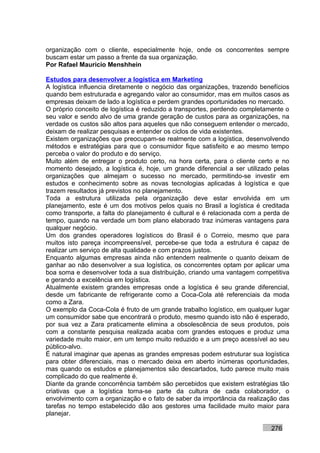 organização com o cliente, especialmente hoje, onde os concorrentes sempre
buscam estar um passo a frente da sua organização.
Por Rafael Mauricio Menshhein

Estudos para desenvolver a logística em Marketing
A logística influencia diretamente o negócio das organizações, trazendo benefícios
quando bem estruturada e agregando valor ao consumidor, mas em muitos casos as
empresas deixam de lado a logística e perdem grandes oportunidades no mercado.
O próprio conceito de logística é reduzido a transportes, perdendo completamente o
seu valor e sendo alvo de uma grande geração de custos para as organizações, na
verdade os custos são altos para aqueles que não conseguem entender o mercado,
deixam de realizar pesquisas e entender os ciclos de vida existentes.
Existem organizações que preocupam-se realmente com a logística, desenvolvendo
métodos e estratégias para que o consumidor fique satisfeito e ao mesmo tempo
perceba o valor do produto e do serviço.
Muito além de entregar o produto certo, na hora certa, para o cliente certo e no
momento desejado, a logística é, hoje, um grande diferencial a ser utilizado pelas
organizações que almejam o sucesso no mercado, permitindo-se investir em
estudos e conhecimento sobre as novas tecnologias aplicadas à logística e que
trazem resultados já previstos no planejamento.
Toda a estrutura utilizada pela organização deve estar envolvida em um
planejamento, este é um dos motivos pelos quais no Brasil a logística é creditada
como transporte, a falta do planejamento é cultural e é relacionada com a perda de
tempo, quando na verdade um bom plano elaborado traz inúmeras vantagens para
qualquer negócio.
Um dos grandes operadores logísticos do Brasil é o Correio, mesmo que para
muitos isto pareça incompreensível, percebe-se que toda a estrutura é capaz de
realizar um serviço de alta qualidade e com prazos justos.
Enquanto algumas empresas ainda não entendem realmente o quanto deixam de
ganhar ao não desenvolver a sua logística, os concorrentes optam por aplicar uma
boa soma e desenvolver toda a sua distribuição, criando uma vantagem competitiva
e gerando a excelência em logística.
Atualmente existem grandes empresas onde a logística é seu grande diferencial,
desde um fabricante de refrigerante como a Coca-Cola até referenciais da moda
como a Zara.
O exemplo da Coca-Cola é fruto de um grande trabalho logístico, em qualquer lugar
um consumidor sabe que encontrará o produto, mesmo quando isto não é esperado,
por sua vez a Zara praticamente elimina a obsolescência de seus produtos, pois
com a constante pesquisa realizada acaba com grandes estoques e produz uma
variedade muito maior, em um tempo muito reduzido e a um preço acessível ao seu
público-alvo.
É natural imaginar que apenas as grandes empresas podem estruturar sua logística
para obter diferenciais, mas o mercado deixa em aberto inúmeras oportunidades,
mas quando os estudos e planejamentos são descartados, tudo parece muito mais
complicado do que realmente é.
Diante da grande concorrência também são percebidos que existem estratégias tão
criativas que a logística torna-se parte da cultura de cada colaborador, o
envolvimento com a organização e o fato de saber da importância da realização das
tarefas no tempo estabelecido dão aos gestores uma facilidade muito maior para
planejar.

                                                                           276
 