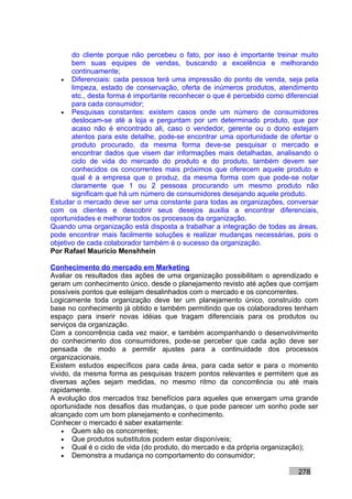 do cliente porque não percebeu o fato, por isso é importante treinar muito
       bem suas equipes de vendas, buscando a excelência e melhorando
       continuamente;
   • Diferenciais: cada pessoa terá uma impressão do ponto de venda, seja pela
       limpeza, estado de conservação, oferta de inúmeros produtos, atendimento
       etc., desta forma é importante reconhecer o que é percebido como diferencial
       para cada consumidor;
   • Pesquisas constantes: existem casos onde um número de consumidores
       deslocam-se até a loja e perguntam por um determinado produto, que por
       acaso não é encontrado ali, caso o vendedor, gerente ou o dono estejam
       atentos para este detalhe, pode-se encontrar uma oportunidade de ofertar o
       produto procurado, da mesma forma deve-se pesquisar o mercado e
       encontrar dados que visem dar informações mais detalhadas, analisando o
       ciclo de vida do mercado do produto e do produto, também devem ser
       conhecidos os concorrentes mais próximos que oferecem aquele produto e
       qual é a empresa que o produz, da mesma forma com que pode-se notar
       claramente que 1 ou 2 pessoas procurando um mesmo produto não
       significam que há um número de consumidores desejando aquele produto.
Estudar o mercado deve ser uma constante para todas as organizações, conversar
com os clientes e descobrir seus desejos auxilia a encontrar diferenciais,
oportunidades e melhorar todos os processos da organização.
Quando uma organização está disposta a trabalhar a integração de todas as áreas,
pode encontrar mais facilmente soluções e realizar mudanças necessárias, pois o
objetivo de cada colaborador também é o sucesso da organização.
Por Rafael Mauricio Menshhein

Conhecimento do mercado em Marketing
Avaliar os resultados das ações de uma organização possibilitam o aprendizado e
geram um conhecimento único, desde o planejamento revisto até ações que corrijam
possíveis pontos que estejam desalinhados com o mercado e os concorrentes.
Logicamente toda organização deve ter um planejamento único, construído com
base no conhecimento já obtido e também permitindo que os colaboradores tenham
espaço para inserir novas idéias que tragam diferenciais para os produtos ou
serviços da organização.
Com a concorrência cada vez maior, e também acompanhando o desenvolvimento
do conhecimento dos consumidores, pode-se perceber que cada ação deve ser
pensada de modo a permitir ajustes para a continuidade dos processos
organizacionais.
Existem estudos específicos para cada área, para cada setor e para o momento
vivido, da mesma forma as pesquisas trazem pontos relevantes e permitem que as
diversas ações sejam medidas, no mesmo ritmo da concorrência ou até mais
rapidamente.
A evolução dos mercados traz benefícios para aqueles que enxergam uma grande
oportunidade nos desafios das mudanças, o que pode parecer um sonho pode ser
alcançado com um bom planejamento e conhecimento.
Conhecer o mercado é saber exatamente:
    • Quem são os concorrentes;
    • Que produtos substitutos podem estar disponíveis;
    • Qual é o ciclo de vida (do produto, do mercado e da própria organização);
    • Demonstra a mudança no comportamento do consumidor;

                                                                            278
 