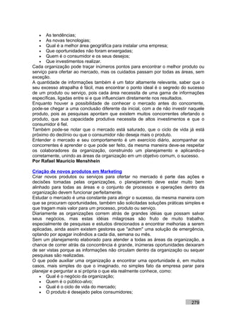 •   As tendências;
   •   As novas tecnologias;
   •   Qual é a melhor área geográfica para instalar uma empresa;
   •   Que oportunidades não foram enxergadas;
   •   Quem é o consumidor e os seus desejos;
   •   Que investimentos realizar.
Cada organização pode traçar inúmeros pontos para encontrar o melhor produto ou
serviço para ofertar ao mercado, mas os cuidados passam por todas as áreas, sem
exceção.
A quantidade de informações também é um fator altamente relevante, saber que o
seu excesso atrapalha é fácil, mas encontrar o ponto ideal é o segredo do sucesso
de um produto ou serviço, pois cada área necessita de uma gama de informações
específicas, ligadas entre si e que influenciam diretamente nos resultados.
Enquanto houver a possibilidade de conhecer o mercado antes do concorrente,
pode-se chegar a uma conclusão diferente da inicial, com a de não investir naquele
produto, pois as pesquisas apontam que existem muitos concorrentes ofertando o
produto, que sua capacidade produtiva necessita de altos investimentos e que o
consumidor é fiel.
Também pode-se notar que o mercado está saturado, que o ciclo de vida já está
próximo do declínio ou que o consumidor não deseja mais o produto.
Entender o mercado e seu comportamento é um exercício diário, acompanhar os
concorrentes é aprender o que pode ser feito, da mesma maneira deve-se respeitar
os colaboradores da organização, construindo um planejamento e aplicando-o
corretamente, unindo as áreas da organização em um objetivo comum, o sucesso.
Por Rafael Mauricio Menshhein

Criação de novos produtos em Marketing
Criar novos produtos ou serviços para ofertar no mercado é parte das ações e
decisões tomadas pelas organizações, o planejamento deve estar muito bem
alinhado para todas as áreas e o conjunto de processos e operações dentro da
organização devem funcionar perfeitamente.
Estudar o mercado é uma constante para atingir o sucesso, da mesma maneira com
que se procuram oportunidades, também são solicitadas soluções práticas simples e
que tragam mais valor para um processo, produto ou serviço.
Diariamente as organizações correm atrás de grandes idéias que possam salvar
seus negócios, mas estas idéias milagrosas são fruto de muito trabalho,
especialmente de pesquisas e estudos direcionados a encontrar melhorias a serem
aplicadas, ainda assim existem gestores que "acham" uma solução de emergência,
optando por apagar incêndios a cada dia, semana ou mês.
Sem um planejamento elaborado para atender a todas as áreas da organização, a
chance de correr atrás da concorrência é grande, inúmeras oportunidades deixaram
de ser vistas porque as informações não circulam dentro da organização ou sequer
pesquisas são realizadas.
O que pode auxiliar uma organização a encontrar uma oportunidade é, em muitos
casos, mais simples do que o imaginado, no simples fato da empresa parar para
planejar e perguntar a si própria o que ela realmente conhece, como:
    • Qual é o negócio da organização;
    • Quem é o público-alvo;
    • Qual é o ciclo de vida do mercado;
    • O produto é desejado pelos consumidores;

                                                                           279
 