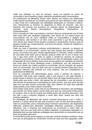 então sua utilização no caso de serviços, cause um impacto na mente do
consumidor e seus benefícios sejam realmente percebidos pelos consumidores.
Os profissionais de Marketing devem estar atentos aos fatores que influenciam
neste impacto causado por um produto que possua em seus atributos o Valor, desde
a idéia inicial até a elaboração das estratégias adequadas ao mercado e público-
alvo, direcionando ou focando um Segmento ou Nicho de mercado, mas sem
esquecer dos estudos que envolvem as variáveis dentro da Segmentação de
mercado, como fatores Demográficos, Geográficos, Psicográficos ou
Comportamentais.
Com a inclusão do Valor nos produtos e serviços, deve-se compreender que tal fator
está muito além das medições imaginadas, pois dentro de um mesmo grupo de
consumidores não há como satisfazer todas as necessidades e desejos dos
consumidores, este também é um fator muito importante e que faz do Marketing
uma ciência que sempre tenha estudos constantes e aprendizado contínuo, pois as
pessoas mudam seu comportamento, sua forma de pensar, mudam de residência e
até de classe social.
Cada vez mais é importante conhecer profundamente o mercado, os desejos do
consumidor e os concorrentes, mesmo que tudo pareça fácil quando a empresa
possui um produto que gera vendas espetaculares no mercado, sendo a detentora
de uma fatia muito maior que os demais, pode-se então cair no erro e deixar com
que o ego tome conta de todas as ações e perdem-se chances de continuar
cativando consumidores, manter consumidores por meio da fidelização e gerar uma
prospecção de novos clientes muito menor do que poderia ser realizado ao entender
que muito além do termo Marketing existe o profissional, que não descansa na
busca por ofertar seu melhor produto ao consumidor, dar ao mercado não apenas
mais um concorrente, mas sim fazer com que os demais tenham ficado para trás e
percamos mercado não somente por erros próprios, mas por competência do
profissional de Marketing.
Com as evoluções em determinadas áreas, como o advento da Internet, o
consumidor está muito mais exigente, sabe o que procura e não está disposto a
perder tempo e dinheiro com um produto frágil e que não traga benefícios para si, é
neste ponto que entra o Valor, não apenas dar ao consumidor o que ele procura,
mas dar-lhe um produto que o surpreenda em certos pontos, mas que acima de tudo
faça com que este mesmo consumidor diga "meu dinheiro foi muito bem aplicado
neste produto, já sei onde comprar novamente".
Para chegar neste ponto, muito mais do que Marketing é necessário, são estratégias
que buscam em certos dados o ponto exato para que seu consumidor tenha prazer
ao comprar, pois no ato da compra sua análise passa não somente pelo preço, mas
por tudo o que a empresa imaginou e muito além disso, quanto aos usos dos
produtos ofertados.
As estratégias de Marketing não devem somente preocupar-se com o Valor, o
produto é o passo inicial de todo este processo e que na reta final demonstrará o
Valor ao consumidor, pois o mercado possui inúmeros concorrentes, são Segmentos
diferentes, públicos-alvo diferentes, estratégias diferentes, empresas e produtos
diferentes, mas a empresa que proporcionar ao consumidor o maior Valor ao
produto, terá que usar muito bem os dados coletados, as pesquisas realizadas e o
Marketing fará uso das melhores estratégias para demonstrar ao consumidor que ao
levar seu produto está certo.
A concorrência pode tomar espaços no mercado, pode ter produtos similares e fazer
com que as percepções do consumidor tornem-se cada vez mais aguçadas, então

                                                                              28
 