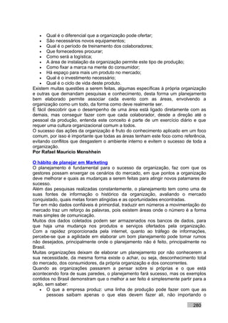 •   Qual é o diferencial que a organização pode ofertar;
   •   São necessários novos equipamentos;
   •   Qual é o período de treinamento dos colaboradores;
   •   Que fornecedores procurar;
   •   Como será a logística;
   •   A área de instalação da organização permite este tipo de produção;
   •   Como fixar a marca na mente do consumidor;
   •   Há espaço para mais um produto no mercado;
   •   Qual é o investimento necessário;
   •   Qual é o ciclo de vida deste produto.
Existem muitas questões a serem feitas, algumas específicas à própria organização
e outras que demandam pesquisas e conhecimento, desta forma um planejamento
bem elaborado permite associar cada evento com as áreas, envolvendo a
organização como um todo, da forma como deve realmente ser.
É fácil descobrir que o desempenho de uma área está ligado diretamente com as
demais, mas conseguir fazer com que cada colaborador, desde a direção até o
pessoal da produção, entenda este conceito é parte de um exercício diário e que
requer uma cultura organizacional comum a todos.
O sucesso das ações da organização é fruto do conhecimento aplicado em um foco
comum, por isso é importante que todas as áreas tenham este foco como referência,
evitando conflitos que desgastem o ambiente interno e evitem o sucesso de toda a
organização.
Por Rafael Mauricio Menshhein

O hábito de planejar em Marketing
O planejamento é fundamental para o sucesso da organização, faz com que os
gestores possam enxergar os cenários do mercado, em que pontos a organização
deve melhorar e quais as mudanças a serem feitas para atingir novos patamares de
sucesso.
Além das pesquisas realizadas constantemente, o planejamento tem como uma de
suas fontes de informação o histórico da organização, avaliando o mercado
conquistado, quais metas foram atingidas e as oportunidades encontradas.
Ter em mão dados confiáveis é primordial, traduzir em números a movimentação do
mercado traz um reforço às palavras, pois existem áreas onde o número é a forma
mais simples de comunicação.
Muitos dos dados coletados podem ser armazenados nos bancos de dados, para
que haja uma mudança nos produtos e serviços ofertados pela organização.
Com a rapidez proporcionada pela internet, quanto ao tráfego de informações,
percebe-se que a agilidade em elaborar um bom planejamento pode tomar rumos
não desejados, principalmente onde o planejamento não é feito, principalmente no
Brasil.
Muitas organizações deixam de elaborar um planejamento por não conhecerem a
sua necessidade, da mesma forma existe o achar, ou seja, desconhecimento total
do mercado, dos consumidores, da própria organização e dos concorrentes.
Quando as organizações passarem a pensar sobre si próprias e o que está
acontecendo fora de suas paredes, o planejamento fará sucesso, mas os exemplos
contidos no Brasil demonstram que o melhor a ser feito é simplesmente partir para a
ação, sem saber:
   • O que a empresa produz: uma linha de produção pode fazer com que as
        pessoas saibam apenas o que elas devem fazer ali, não importando o

                                                                            280
 