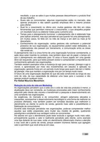 resultado, o que se sabe é que muitas pessoas desconhecem o produto final
        de seu trabalho;
    • Quais são os concorrentes: algumas organizações estão no mercado, elas
        apenas produzem e não sabem quantas empresas têm o mesmo produto
        para ofertar;
    • Qual foi o crescimento no último ano: muitos gestores não têm em mãos
        ferramentas que permitam mensurar o crescimento, o que atrapalha projetar
        um resultado futuro ou elaborar metas para o próximo ano;
    • Tempo para o planejamento funcionar: o planejamento não é elaborado hoje
        para aplicar amanhã, mas aqui percebe-se que quando há uma planejamento,
        em muitos casos, foi feito em no mês de março e em abril ou maio já foi
        descartado;
    • Conhecimento da organização: certos gestores não conhecem o potencial
        produtivo de sua organização, os equipamentos podem estar defasados, os
        colaboradores não passam por treinamento, a comunicação entre as áreas
        não existe etc.
O planejamento não é a única forma de uma organização funcionar corretamente, a
ação deve estar inserida no contexto, mas também deve sair do papel, o tempo em
que o planejamento era elaborado para 10 anos e ficava jogado em uma gaveta
deve ser esquecido, para que todos possam evoluir e compreender a importância do
conhecimento aplicado nas organizações.
Também existem exemplos onde a mudança do agir para o pensar, planejar e agir é
visível, o aprendizado por meio dos investimentos em estudos é aplicado na
organização, gerando frutos em um período muito longo para quem não tem o hábito
de planejar, mas que mantém a organização viva por um tempo muito maior.
O futuro de uma organização depende do que ela está construindo ao longo do seu
ciclo de vida, da sua capacidade de elaborar uma base para o sucesso e não
apenas produzir qualquer coisa.
Por Rafael Mauricio Menshhein

Redução do ciclo de vida em Marketing
As organizações percebem que a cada ano o ciclo de vida dos produtos é menor, a
atualização deve ser constante, as mudanças provocadas pelo maior conhecimento
adquirido pelo cliente são visíveis e transformam a pesquisa e desenvolvimento em
uma constante nas organizações.
As exigências, do mercado e do consumidor, atingem patamares elevados e
crescentes, acompanhar o desenvolvimento tecnológico é uma forma de melhorar os
produtos ofertados, mas também podem ser tomadas decisões que melhorem o
atendimento ao cliente no ponto de venda, gerando mais valor e possibilitando a
fidelização de consumidores.
Durante esta transição percebida nas organizações, pode-se compreender melhor
aquelas que estão preparadas para mudar seu modelo de gestão, quebrando
paradigmas e ampliando sua vantagem sobre os concorrentes.
Há setores em que o atendimento pode estar evoluído e agregar muito mais valor,
principalmente quando o valor é realmente percebido pelo cliente, como exemplo
uma loja distante de sua casa, onde um atendimento diferenciado chama a atenção
e traz você até o ponto de venda, porque existem inúmeros fatores que agregam
valor e permitem que você sinta-se em casa.



                                                                          281
 