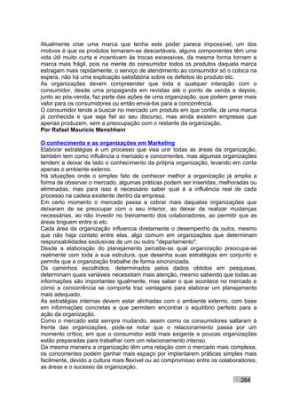 Atualmente criar uma marca que tenha este poder parece impossível, um dos
motivos é que os produtos tornaram-se descartáveis, alguns componentes têm uma
vida útil muito curta e incentivam às trocas excessivas, da mesma forma tornam a
marca mais frágil, pois na mente do consumidor todos os produtos daquela marca
estragam mais rapidamente, o serviço de atendimento ao consumidor só o coloca na
espera, não há uma explicação satisfatória sobre os defeitos do produto etc.
As organizações devem compreender que toda e qualquer interação com o
consumidor, desde uma propaganda em revistas até o ponto de venda e depois,
junto ao pós-venda, faz parte das ações de uma organização, que podem gerar mais
valor para os consumidores ou então enviá-los para a concorrência.
O consumidor tende a buscar no mercado um produto em que confie, de uma marca
já conhecida e que seja fiel ao seu discurso, mas ainda existem empresas que
apenas produzem, sem a preocupação com o restante da organização.
Por Rafael Mauricio Menshhein

O conhecimento e as organizações em Marketing
Elaborar estratégias é um processo que visa unir todas as áreas da organização,
também tem como influência o mercado e concorrentes, mas algumas organizações
tendem a deixar de lado o conhecimento da própria organização, levando em conta
apenas o ambiente externo.
Há situações onde o simples fato de conhecer melhor a organização já amplia a
forma de observar o mercado, algumas práticas podem ser inseridas, melhoradas ou
eliminadas, mas para isso é necessário saber qual é a influência real de cada
processo na cadeia existente dentro da empresa.
Em certo momento o mercado passa a cobrar mais daquelas organizações que
deixaram de se preocupar com o seu interior, ao deixar de realizar mudanças
necessárias, ao não investir no treinamento dos colaboradores, ao permitir que as
áreas briguem entre si etc.
Cada área da organização influencia diretamente o desempenho da outra, mesmo
que não haja contato entre elas, algo comum em organizações que determinam
responsabilidades exclusivas de um ou outro "departamento".
Desde a elaboração do planejamento percebe-se qual organização preocupa-se
realmente com toda a sua estrutura, que desenha suas estratégias em conjunto e
permite que a organização trabalhe de forma sincronizada.
Os caminhos escolhidos, determinados pelos dados obtidos em pesquisas,
determinam quais variáveis necessitam mais atenção, mesmo sabendo que todas as
informações são importantes igualmente, mas saber o que acontece no mercado e
como a concorrência se comporta traz vantagens para elaborar um planejamento
mais adequado.
As estratégias internas devem estar alinhadas com o ambiente externo, com base
em informações concretas e que permitem encontrar o equilíbrio perfeito para a
ação da organização.
Como o mercado está sempre mudando, assim como os consumidores saltaram à
frente das organizações, pode-se notar que o relacionamento passa por um
momento crítico, em que o consumidor está mais exigente e poucas organizações
estão preparadas para trabalhar com um relacionamento intenso.
Da mesma maneira a organização têm uma relação com o mercado mais complexa,
os concorrentes podem ganhar mais espaço por implantarem práticas simples mais
facilmente, devido a cultura mais flexível ou ao compromisso entre os colaboradores,
as áreas e o sucesso da organização.

                                                                             284
 