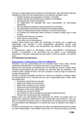 Para que a organização possa melhorar seu desempenho, são necessárias algumas
medidas que visem dar aos colaboradores uma visão por completo, como:
   • Existem pessoas que pesquisam e estudam o mercado;
   • Existem aquelas que transformam os dados em estratégias;
   • Há pessoas que cuidam da logística;
   • Os engenheiros da produção têm suas necessidades de informações
       específicas;
   • Há uma equipe de pesquisa e desenvolvimento de produtos;
   • Os colaboradores da linha de produção têm soluções práticas;
   • Todos os departamentos devem conhecer um pouco de finanças;
   • Os sistemas de informação devem fornecer os dados corretos para a área
       correta;
   • O treinamento deve ser constante;
   • Quem são os concorrentes;
   • Como lidar com os fornecedores.
Existem outros pontos que podem ser levantados, de acordo com o negócio da
organização, seu mercado e suas necessidades específicas, porque cada
organização é única, mesmo com concorrentes que fabricam um produto muito
similar.
O conhecimento supera as dificuldades quando compartilhado, principalmente
quando a concorrência o faz, permitindo que ao menos a sua organização
acompanhe o mercado, preparando-se para tomar a frente ao estudar e se dedicar
mais.
Por Rafael Mauricio Menshhein

Organizações e colaboradores criativos em Marketing
Encontrar uma boa oportunidade em um mercado requer muita visão, estudos
constantes, planejamento e um público-alvo para o novo produto ou serviço.
Mesmo com uma grande concorrência por um mercado em comum, podem existir
inúmeras oportunidades que são deixadas de lado pela falta de percepção, mas
também existe o desejo de fazer com que o produto ou serviço seja um sucesso já
na data de lançamento.
Estudar o mercado possibilita minimizar as chances de fracasso, conhecer melhor
as características de um mercado faz com que a organização pare e reflita sobre
suas ações para:
    • Conquistar aquela fatia de mercado;
    • Saber quais serão os concorrentes;
    • Definir como posicionar a sua marca;
    • Determinar que fornecedores utilizar;
    • Estruturar como será a distribuição;
    • Escolher em que ponto ofertar;
    • Se irá utilizar ou não os clientes da sua base de relacionamento;
    • Estudar que investimentos são necessários.
Muitas vezes uma oportunidade está justamente em ofertar um produto para um
público-alvo específico, diferenciar-se dos concorrentes mais próximos, como em
lojas ou mercados de bairros, onde o conhecimento do mercado pode ser aplicado,
os consumidores são fidelizados e na maioria dos casos os gestores nem sabem o
porquê.
É natural compreender que o desejo de criar algo mundialmente conhecido faz parte
de cada empreendedor, mas também deve-se ter em mente que todas as grandes

                                                                          285
 