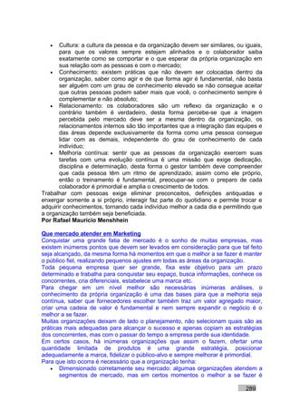 •   Cultura: a cultura da pessoa e da organização devem ser similares, ou iguais,
       para que os valores sempre estejam alinhados e o colaborador saiba
       exatamente como se comportar e o que esperar da própria organização em
       sua relação com as pessoas e com o mercado;
   • Conhecimento: existem práticas que não devem ser colocadas dentro da
       organização, saber como agir e de que forma agir é fundamental, não basta
       ser alguém com um grau de conhecimento elevado se não consegue aceitar
       que outras pessoas podem saber mais que você, o conhecimento sempre é
       complementar e não absoluto;
   • Relacionamento: os colaboradores são um reflexo da organização e o
       contrário também é verdadeiro, desta forma percebe-se que a imagem
       percebida pelo mercado deve ser a mesma dentro da organização, os
       relacionamentos internos são tão importantes que a integração das equipes e
       das áreas depende exclusivamente da forma como uma pessoa consegue
       lidar com as demais, independente do grau de conhecimento de cada
       indivíduo;
   • Melhoria contínua: sentir que as pessoas da organização exercem suas
       tarefas com uma evolução contínua é uma missão que exige dedicação,
       disciplina e determinação, desta forma o gestor também deve compreender
       que cada pessoa têm um ritmo de aprendizado, assim como ele próprio,
       então o treinamento é fundamental, preocupar-se com o preparo de cada
       colaborador é primordial e amplia o crescimento de todos.
Trabalhar com pessoas exige eliminar preconceitos, definições antiquadas e
enxergar somente a si próprio, interagir faz parte do quotidiano e permite trocar e
adquirir conhecimentos, tornando cada indivíduo melhor a cada dia e permitindo que
a organização também seja beneficiada.
Por Rafael Mauricio Menshhein

Que mercado atender em Marketing
Conquistar uma grande fatia de mercado é o sonho de muitas empresas, mas
existem inúmeros pontos que devem ser levados em consideração para que tal feito
seja alcançado, da mesma forma há momentos em que o melhor a se fazer é manter
o público fiel, realizando pequenos ajustes em todas as áreas da organização.
Toda pequena empresa quer ser grande, fixa este objetivo para um prazo
determinado e trabalha para conquistar seu espaço, busca informações, conhece os
concorrentes, cria diferenciais, estabelece uma marca etc.
Para chegar em um nível melhor são necessárias inúmeras análises, o
conhecimento da própria organização é uma das bases para que a melhoria seja
contínua, saber que fornecedores escolher também traz um valor agregado maior,
criar uma cadeia de valor é fundamental e nem sempre expandir o negócio é o
melhor a se fazer.
Muitas organizações deixam de lado o planejamento, não selecionam quais são as
práticas mais adequadas para alcançar o sucesso e apenas copiam as estratégias
dos concorrentes, mas com o passar do tempo a empresa perde sua identidade.
Em certos casos, há inúmeras organizações que assim o fazem, ofertar uma
quantidade limitada de produtos é uma grande estratégia, posicionar
adequadamente a marca, fidelizar o público-alvo e sempre melhorar é primordial.
Para que isto ocorra é necessário que a organização tenha:
    • Dimensionado corretamente seu mercado: algumas organizações atendem a
       segmentos de mercado, mas em certos momentos o melhor a se fazer é

                                                                             289
 