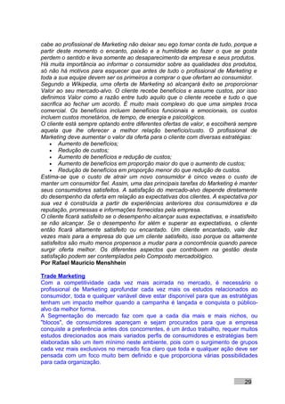 cabe ao profissional de Marketing não deixar seu ego tomar conta de tudo, porque a
partir deste momento o encanto, paixão e a humildade ao fazer o que se gosta
perdem o sentido e leva somente ao desaparecimento da empresa e seus produtos.
Há muita importância ao informar o consumidor sobre as qualidades dos produtos,
só não há motivos para esquecer que antes de tudo o profissional de Marketing e
toda a sua equipe devem ser os primeiros a comprar o que ofertam ao consumidor.
Segundo a Wikipedia, uma oferta de Marketing só alcançará êxito se proporcionar
Valor ao seu mercado-alvo. O cliente recebe benefícios e assume custos, por isso
definimos Valor como a razão entre tudo aquilo que o cliente recebe e tudo o que
sacrifica ao fechar um acordo. É muito mais complexo do que uma simples troca
comercial. Os benefícios incluem benefícios funcionais e emocionais, os custos
incluem custos monetários, de tempo, de energia e psicológicos.
O cliente está sempre optando entre diferentes ofertas de valor, e escolherá sempre
aquela que lhe oferecer a melhor relação benefício/custo. O profissional de
Marketing deve aumentar o valor da oferta para o cliente com diversas estratégias:
    • Aumento de benefícios;
    • Redução de custos;
    • Aumento de benefícios e redução de custos;
    • Aumento de benefícios em proporção maior do que o aumento de custos;
    • Redução de benefícios em proporção menor do que redução de custos.
Estima-se que o custo de atrair um novo consumidor é cinco vezes o custo de
manter um consumidor fiel. Assim, uma das principais tarefas do Marketing é manter
seus consumidores satisfeitos. A satisfação do mercado-alvo depende diretamente
do desempenho da oferta em relação as expectativas dos clientes. A expectativa por
sua vez é construída a partir de experiências anteriores dos consumidores e da
reputação, promessas e informações fornecidas pela empresa.
O cliente ficará satisfeito se o desempenho alcançar suas expectativas, e insatisfeito
se não alcançar. Se o desempenho for além e superar as expectativas, o cliente
então ficará altamente satisfeito ou encantado. Um cliente encantado, vale dez
vezes mais para a empresa do que um cliente satisfeito, isso porque os altamente
satisfeitos são muito menos propensos a mudar para a concorrência quando parece
surgir oferta melhor. Os diferentes aspectos que contribuem na gestão desta
satisfação podem ser contemplados pelo Composto mercadológico.
Por Rafael Mauricio Menshhein

Trade Marketing
Com a competitividade cada vez mais acirrada no mercado, é necessário o
profissional de Marketing aprofundar cada vez mais os estudos relacionados ao
consumidor, toda e qualquer variável deve estar disponível para que as estratégias
tenham um impacto melhor quando a campanha é lançada e conquista o público-
alvo da melhor forma.
A Segmentação do mercado faz com que a cada dia mais e mais nichos, ou
"blocos", de consumidores apareçam e sejam procurados para que a empresa
conquiste a preferência antes dos concorrentes, é um árduo trabalho, requer muitos
estudos direcionados aos mais variados perfis de consumidores e estratégias bem
elaboradas são um item mínimo neste ambiente, pois com o surgimento de grupos
cada vez mais exclusivos no mercado fica claro que toda e qualquer ação deve ser
pensada com um foco muito bem definido e que proporciona várias possibilidades
para cada organização.


                                                                                 29
 