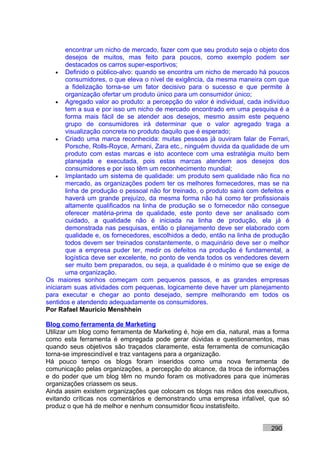 encontrar um nicho de mercado, fazer com que seu produto seja o objeto dos
        desejos de muitos, mas feito para poucos, como exemplo podem ser
        destacados os carros super-esportivos;
    • Definido o público-alvo: quando se encontra um nicho de mercado há poucos
        consumidores, o que eleva o nível de exigência, da mesma maneira com que
        a fidelização torna-se um fator decisivo para o sucesso e que permite à
        organização ofertar um produto único para um consumidor único;
    • Agregado valor ao produto: a percepção do valor é individual, cada indivíduo
        tem a sua e por isso um nicho de mercado encontrado em uma pesquisa é a
        forma mais fácil de se atender aos desejos, mesmo assim este pequeno
        grupo de consumidores irá determinar que o valor agregado traga a
        visualização concreta no produto daquilo que é esperado;
    • Criado uma marca reconhecida: muitas pessoas já ouviram falar de Ferrari,
        Porsche, Rolls-Royce, Armani, Zara etc., ninguém duvida da qualidade de um
        produto com estas marcas e isto acontece com uma estratégia muito bem
        planejada e executada, pois estas marcas atendem aos desejos dos
        consumidores e por isso têm um reconhecimento mundial;
    • Implantado um sistema de qualidade: um produto sem qualidade não fica no
        mercado, as organizações podem ter os melhores fornecedores, mas se na
        linha de produção o pessoal não for treinado, o produto sairá com defeitos e
        haverá um grande prejuízo, da mesma forma não há como ter profissionais
        altamente qualificados na linha de produção se o fornecedor não consegue
        oferecer matéria-prima de qualidade, este ponto deve ser analisado com
        cuidado, a qualidade não é iniciada na linha de produção, ela já é
        demonstrada nas pesquisas, então o planejamento deve ser elaborado com
        qualidade e, os fornecedores, escolhidos a dedo, então na linha de produção
        todos devem ser treinados constantemente, o maquinário deve ser o melhor
        que a empresa puder ter, medir os defeitos na produção é fundamental, a
        logística deve ser excelente, no ponto de venda todos os vendedores devem
        ser muito bem preparados, ou seja, a qualidade é o mínimo que se exige de
        uma organização.
Os maiores sonhos começam com pequenos passos, e as grandes empresas
iniciaram suas atividades com pequenas, logicamente deve haver um planejamento
para executar e chegar ao ponto desejado, sempre melhorando em todos os
sentidos e atendendo adequadamente os consumidores.
Por Rafael Mauricio Menshhein

Blog como ferramenta de Marketing
Utilizar um blog como ferramenta de Marketing é, hoje em dia, natural, mas a forma
como esta ferramenta é empregada pode gerar dúvidas e questionamentos, mas
quando seus objetivos são traçados claramente, esta ferramenta de comunicação
torna-se imprescindível e traz vantagens para a organização.
Há pouco tempo os blogs foram inseridos como uma nova ferramenta de
comunicação pelas organizações, a percepção do alcance, da troca de informações
e do poder que um blog têm no mundo foram os motivadores para que inúmeras
organizações criassem os seus.
Ainda assim existem organizações que colocam os blogs nas mãos dos executivos,
evitando críticas nos comentários e demonstrando uma empresa infalível, que só
produz o que há de melhor e nenhum consumidor ficou instatisfeito.


                                                                             290
 