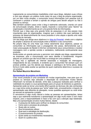 Logicamente os consumidores insatisfeitos criam seus blogs, debatem suas críticas
e com isso atingem um público muito maior do que o blog da própria organização,
por um fator muito simples, o consumidor busca informações com pessoas que já
conhecem o produto e tomam a opinião de amigos para decidir adquirir ou não o
produto ou serviço.
Mas também existem casos onde o blog é realmente valorizado, criando um canal
de comunicação simples, direto e rápido, trazendo o consumidor para "dentro" da
organização e transformando-se em uma grande fonte de informações.
Permitir que o blog seja uma grande fonte de pesquisas é um dos passos mais
importantes para as organizações, imaginar que o público não quer participar do
processo de desenvolvimento de novos produtos é uma utopia e aponta uma visão
distorcida do mercado.
Um dos blogs que atinge seus objetivos é o blog do Pimentel, criado com o objetivo
de ampliar o alcance da comunicação entre a Nextel e o seu consumidor.
No próprio blog há uma frase que indica claramente seus objetivos, passar ao
consumidor as informações que a propaganda não passa, demonstrando que a
maior preocupação da Nextel é informar corretamente seus consumidores e receber
mensagens com a opinião correta e verdadeira, melhorando continuamente seus
produtos.
Ainda existe um grande percurso a percorrer com relação aos blogs, especialmente
as empresas, pois a comunicação com seus clientes é fundamental, ninguém
adquire um produto que não houve falar ou enxerga em uma prateleira.
O blog traz a agilidade da internet associada a recepção de mensagens,
independente de seu conteúdo, é evidente que o consumidor fiel sempre quer um
produto prefeito, que lhe atenda aos desejos e satisfaça-o de forma plena, desta
forma é muito sábio aceitar as opiniões de quem realmente determina o sucesso de
um produto.
Por Rafael Mauricio Menshhein

Apresentação de projetos em Marketing
Criar novos produtos é uma constante em muitas organizações, mas para que um
produto ou serviços seja colocado a disposição do consumidor muitos fatores
influenciam na tomada de decisão, entre elas a pesquisa realizada para verificar a
viabilidade do projeto e a sua apresentação para um grupo de diretores ou gestores.
Apresentar pode se tornar uma tarefa difícil quando as técnicas não são conhecidas
ou o ego toma conta da pessoa que "acha" saber tudo, provavelmente o impacto da
apresentação saia diferente do planejado, novas questões apareçam ou você sinta-
se nervoso ao apresenta o projeto.
O nervosismo é algo muito natural a todas as pessoas em apresentações, talvez
seja o que realmente transforme a apresentação em algo muito maior e com maior
impacto, pois a responsabilidade é maior e faz com que a atenção seja redobrada.
Mas uma apresentação envolve muitos fatores, desde:
    • A pesquisa de dados para verificar os desejos do consumidor;
    • Como será o processo de produção;
    • Quais são os custos;
    • Que fornecedores utilizar;
    • Qual será a estratégia de distribuição;
    • O posicionamento do produto;
    • Quais serão os investimentos necessários;
    • Quem é o público-alvo;

                                                                            291
 