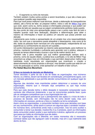 • O segmento ou nicho de mercado.
Também existem muitos outros pontos a serem levantados, e que são a base para
que qualquer questão seja respondida.
Para que você possa melhorar suas técnicas, desde a elaboração de transparências
(slides), até a forma de falar, se preparar melhor, indico o site de Milton Yogi para
que você, assim como eu, tenha acesso à informações preciosas e que podem ser
deixadas de lado por aqueles que se julgam completamente perfeitos neste quesito.
No meu ponto de vista uma apresentação passa a ser o ponto mais fácil de todo o
trabalho quando você teve dedicação, disciplina e determinação para obter o
máximo de informações e trazer ao público um assunto que possa prender sua
atenção.
Logicamente para muitos a apresentação de um projeto traz uma responsabilidade
maior, faz com que o nervosismo possa atrapalhar o desempenho, mas como já foi
dito, todas as pessoas ficam nervosas em uma apresentação, independente de sua
experiência ou conhecimento do assunto em questão.
Um ponto interessante é aproveitar ao máximo cada apresentação, para melhorar na
próxima, mantendo humildade o suficiente para aprender com o público, adequar o
assunto ao tempo determinado e buscar o que há de melhor dentro de si.
Também vale a pena ressaltar que sua melhor apresentação sempre será a
próxima, como diz aquele ditado, a prática leva a perfeição, e no site de Milton Yogi
encontram-se artigos ricos em informação e que permitem desenvolver melhor esta
habilidade muito requisitada em organizações que incentivam a criação e
desenvolvimento de novos produtos e serviços, mas também auxilia que está em um
curso de graduação ou acima, onde apresentar um trabalho é fator comum.
Por Rafael Mauricio Menshhein

O foco na tomada de decisão em Marketing
Tomar decisões é parte do dia a dia de todas as organizações, mas inúmeros
fatores, ou critérios, devem ser levados em consideração, principalmente agora, com
um mercado globalizado e que permite atender consumidores em qualquer lugar do
planeta.
Algumas das decisões mais importantes podem determinar o sucesso de uma
organização, mesmo que o mercado seja competitivo ou que haja muitos
concorrentes.
Para que cada decisão tenha o efeito desejado é necessário compreender quais
variáveis irão influenciar diretamente, o que os concorrentes poderão fazer, quais
são as vantagens competitivas que a sua organização tem etc.
De um modo geral percebe-se que o planejamento das ações é o início de todo o
processo de decisão, sem informações não há como decidir nada, mas com
informações em excesso, perde-se o foco e o trabalho se torna complicado.
Assim como as organizações, o consumidor também toma suas decisões com base
em seu conhecimento, ainda assim é comum em algumas lojas o vendedor mostrar-
lhe inúmeros itens, confundindo ainda mais o consumidor, mas há como auxiliar o
consumidor a tomar sua decisão, mostrar-lhe 2 ou 3 produtos, assim as informações
deste consumidor podem avaliar o que realmente é atrativo, agilizando um processo
que passa por todas as informações que ele detém.
Com as organizações não é diferente, em certos momentos não é necessário
conhecer dados que não agreguem valor à decisão, mas sim o que realmente está
dentro do foco.


                                                                              292
 