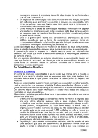 mensagem, portanto é importante transmitir algo simples de ser lembrado e
      que informe o consumidor;
   • Os objetivos da comunicação: toda comunicação tem uma função, que pode
      ser elaborada para promover os produtos e serviços da organização, bem
      como ela própria, mas que devem estar bem claros para o consumidor e,
      normalmente, não são misturadas;
   • Como mensurar o efeito da comunicação realizada: comunicar sem esperar
      um resultado é incompreensível, toda e qualquer ação deve ser passível de
      se mensurar, pois os investimentos têm como propósito um retorno igual ou
      superior ao valor inicial;
   • Qual é o público-alvo: diante das características diferenciadas de cada
      público, percebe-se que a forma de compreender qualquer forma de
      comunicação é diferente, a faixa etária permite distinguir os elementos que
      compõem a mensagem, as informações passadas etc.
Cada organização deve compreender muito bem os desejos de seus consumidores,
desde a criação dos produtos e serviços até a forma de comunicar a sua existência.
A comunicação entre a empresa e o cliente sempre passa por interferências
externas, têm ruídos que levam a distorção do conteúdo e interpretações diferentes
do contexto original.
Em um mercado globalizado os estudos direcionados a comunicação devem ser
mais aprofundados, apontando as diferenças entre os consumidores, levando em
conta todas as variáveis, desde as palavras utilizadas até a forma como o
consumidor recebe a informação.
Por Rafael Mauricio Menshhein

Os sites e o Marketing
O sonho de inúmeras organizações é poder exibir sua marca para o mundo, a
internet é um caminho simples para se conseguir este feito, mas também traz
variáveis inesperadas e que podem atrapalhar o desempenho do negócio no
mercado.
Todas as organizações buscam inovar, entregar ao consumidor o melhor produto,
realizar campanhas que marquem a história, fidelizar seus clientes, oferecer a maior
gama de serviços e atender aos desejos do consumidor, e entrar na internet parece
um caminho rápido para trocar informações e coletar mais dados em pesquisas
realizadas em seus sites próprios.
Mas existem decisões que podem levar uma organização a não colocar sua marca
em um site, entre elas:
    • O tamanho da organização: ao colocar seu nome na internet a empresa está
       em uma vitrina, alcança qualquer país e seus produtos ficam mais
       conhecidos, mas também existe o fato de que o consumidor deseja adquirir
       aquele produto, independente do local onde esteja, e neste caso a
       organização deve saber realmente se possui ou não capacidade para atender
       ao pedido, pois se ela pode produzir 1.000 unidades por mês e recebe um
       pedido de 5.000 unidades para daqui a um mês, terá que cumprir o acordo,
       mas talvez quem tenha aceito o pedido não tenha avaliado este fator, o que
       gera um problema para todos, e então a empresa perde a credibilidade,
       aquele cliente não terá mais interesse nos produtos etc.;
    • Organização: para atender consumidores do outro lado do mundo há toda
       uma estrutura que deve ser desenvolvida, os problemas devem estar em
       pauta, o tempo é relativamente escasso e tudo o que será entregue ao

                                                                             295
 