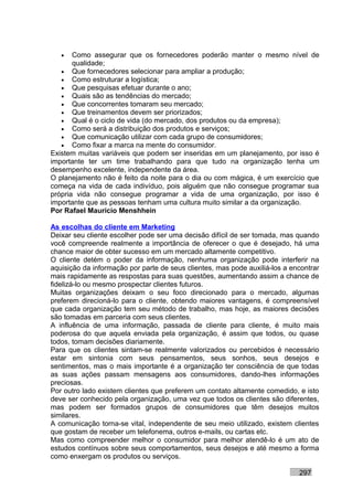 •   Como assegurar que os fornecedores poderão manter o mesmo nível de
       qualidade;
   • Que fornecedores selecionar para ampliar a produção;
   • Como estruturar a logística;
   • Que pesquisas efetuar durante o ano;
   • Quais são as tendências do mercado;
   • Que concorrentes tomaram seu mercado;
   • Que treinamentos devem ser priorizados;
   • Qual é o ciclo de vida (do mercado, dos produtos ou da empresa);
   • Como será a distribuição dos produtos e serviços;
   • Que comunicação utilizar com cada grupo de consumidores;
   • Como fixar a marca na mente do consumidor.
Existem muitas variáveis que podem ser inseridas em um planejamento, por isso é
importante ter um time trabalhando para que tudo na organização tenha um
desempenho excelente, independente da área.
O planejamento não é feito da noite para o dia ou com mágica, é um exercício que
começa na vida de cada indivíduo, pois alguém que não consegue programar sua
própria vida não consegue programar a vida de uma organização, por isso é
importante que as pessoas tenham uma cultura muito similar a da organização.
Por Rafael Mauricio Menshhein

As escolhas do cliente em Marketing
Deixar seu cliente escolher pode ser uma decisão difícil de ser tomada, mas quando
você compreende realmente a importância de oferecer o que é desejado, há uma
chance maior de obter sucesso em um mercado altamente competitivo.
O cliente detém o poder da informação, nenhuma organização pode interferir na
aquisição da informação por parte de seus clientes, mas pode auxiliá-los a encontrar
mais rapidamente as respostas para suas questões, aumentando assim a chance de
fidelizá-lo ou mesmo prospectar clientes futuros.
Muitas organizações deixam o seu foco direcionado para o mercado, algumas
preferem direcioná-lo para o cliente, obtendo maiores vantagens, é compreensível
que cada organização tem seu método de trabalho, mas hoje, as maiores decisões
são tomadas em parceria com seus clientes.
A influência de uma informação, passada de cliente para cliente, é muito mais
poderosa do que aquela enviada pela organização, é assim que todos, ou quase
todos, tomam decisões diariamente.
Para que os clientes sintam-se realmente valorizados ou percebidos é necessário
estar em sintonia com seus pensamentos, seus sonhos, seus desejos e
sentimentos, mas o mais importante é a organização ter consciência de que todas
as suas ações passam mensagens aos consumidores, dando-lhes informações
preciosas.
Por outro lado existem clientes que preferem um contato altamente comedido, e isto
deve ser conhecido pela organização, uma vez que todos os clientes são diferentes,
mas podem ser formados grupos de consumidores que têm desejos muitos
similares.
A comunicação torna-se vital, independente de seu meio utilizado, existem clientes
que gostam de receber um telefonema, outros e-mails, ou cartas etc.
Mas como compreender melhor o consumidor para melhor atendê-lo é um ato de
estudos contínuos sobre seus comportamentos, seus desejos e até mesmo a forma
como enxergam os produtos ou serviços.

                                                                             297
 