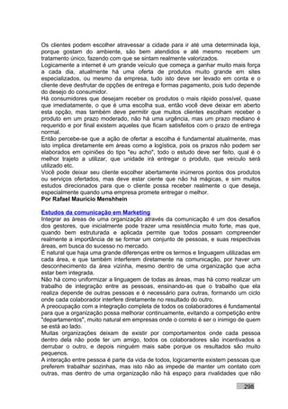 Os clientes podem escolher atravessar a cidade para ir até uma determinada loja,
porque gostam do ambiente, são bem atendidos e até mesmo recebem um
tratamento único, fazendo com que se sintam realmente valorizados.
Logicamente a internet é um grande veículo que começa a ganhar muito mais força
a cada dia, atualmente há uma oferta de produtos muito grande em sites
especializados, ou mesmo da empresa, tudo isto deve ser levado em conta e o
cliente deve desfrutar de opções de entrega e formas pagamento, pois tudo depende
do desejo do consumidor.
Há consumidores que desejam receber os produtos o mais rápido possível, quase
que imediatamente, o que é uma escolha sua, então você deve deixar em aberto
esta opção, mas também deve permitir que muitos clientes escolham receber o
produto em um prazo moderado, não há uma urgência, mas um prazo mediano é
requerido e por final existem aqueles que ficam satisfeitos com o prazo de entrega
normal.
Então percebe-se que a ação de ofertar a escolha é fundamental atualmente, mas
isto implica diretamente em áreas como a logística, pois os prazos não podem ser
elaborados em opiniões do tipo "eu acho", todo o estudo deve ser feito, qual é o
melhor trajeto a utilizar, que unidade irá entregar o produto, que veículo será
utilizado etc.
Você pode deixar seu cliente escolher abertamente inúmeros pontos dos produtos
ou serviços ofertados, mas deve estar ciente que não há mágicas, e sim muitos
estudos direcionados para que o cliente possa receber realmente o que deseja,
especialmente quando uma empresa promete entregar o melhor.
Por Rafael Mauricio Menshhein

Estudos da comunicação em Marketing
Integrar as áreas de uma organização através da comunicação é um dos desafios
dos gestores, que inicialmente pode trazer uma resistência muito forte, mas que,
quando bem estruturada e aplicada permite que todos possam compreender
realmente a importância de se formar um conjunto de pessoas, e suas respectivas
áreas, em busca do sucesso no mercado.
É natural que haja uma grande diferenças entre os termos e linguagem utilizadas em
cada área, e que também interferem diretamente na comunicação, por haver um
desconhecimento da área vizinha, mesmo dentro de uma organização que acha
estar bem integrada.
Não há como uniformizar a linguagem de todas as áreas, mas há como realizar um
trabalho de integração entre as pessoas, ensinando-as que o trabalho que ela
realiza depende de outras pessoas e é necessário para outras, formando um ciclo
onde cada colaborador interfere diretamente no resultado do outro.
A preocupação com a integração completa de todos os colaboradores é fundamental
para que a organização possa melhorar continuamente, evitando a competição entre
"departamentos", muito natural em empresas onde o correto é ser o inimigo de quem
se está ao lado.
Muitas organizações deixam de existir por comportamentos onde cada pessoa
dentro dela não pode ter um amigo, todos os colaboradores são incentivados a
derrubar o outro, e depois ninguém mais sabe porque os resultados são muito
pequenos.
A interação entre pessoa é parte da vida de todos, logicamente existem pessoas que
preferem trabalhar sozinhas, mas isto não as impede de manter um contato com
outras, mas dentro de uma organização não há espaço para rivalidades que não

                                                                           298
 