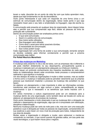 levam a nada, discordar de um ponto de vista faz com que todos aprendam mais,
desde que haja fundamentos no ato da discordância.
Outro ponto interessante é que cada um responde de uma forma única a um
estímulo de comunicação dentro da organização, talvez neste ponto é que seja
necessário trazer para o seu lado a simplicidade na linguagem, seja ela escrita ou
falada.
A comunicação está presente em qualquer área da organização, deve integrar todas
elas e permitir que sua compreensão seja fácil, desde as pessoas da linha de
produção até o presidente.
Dentro da comunicação podem ser analisados pontos como:
    • O que será comunicado;
    • Quem é o público-alvo da comunicação;
    • Que meios serão utilizados;
    • Que linguagem será utilizada;
    • Como será o canal para retirar possíveis dúvidas;
    • A necessidade da comunicação;
    • Que ruídos podem surgir.
Cada organização tem uma forma de avaliar a sua comunicação, tomando sempre
os devidos cuidados para informar corretamente e permitir que a próxima
comunicação seja melhor.
Por Rafael Mauricio Menshhein

O foco das mudanças em Marketing
A mudança está presente no dia a dia de todos, com as empresas não é diferente e
até pode interferir diretamente no seu desempenho, principalmente quando a
mudança é realizada sem um planejamento adequado ou é feita por modismo.
Mudar requer um profundo conhecimento dos impactos resultantes de cada ação,
todos os colaboradores devem estar envolvidos neste processo e compreenderem
realmente o que significa a mudança.
Um dos desejos de todas as organizações é mudar e obter sucesso, mas ao avaliar
a forma como a mudança é realizada pode-se perceber claramente que as próprias
pessoas que resolveram implantar o processo de mudança não acreditam no que
fazem.
Ao elaborar um planejamento o mais importante é obter as informações corretas,
transformar este processo em algo comum a todos, compartilhando as etapas,
comunicando o que é necessário e os benefícios que serão trazidos com a
mudança.
Em certos momentos a cultura organizacional pode ser um obstáculo para a
mudança dentro de uma organização, como também deve ser levada em conta ao
elaborar um planejamento do processo de mudança.
Outro ponto interessante e muito observado é que as mudanças têm a obrigação de
melhorar o desempenho da organização, algo que só é conquistado com dedicação,
disciplina e determinação.
Nenhuma mudança pode dar certo da noite para o dia, mas sim com uma execução
gradativa e que é abraçada por todas as pessoas da organização, compreendida em
sua essência e para trazer um novo nível de produção para todos, independente de
sua área de atuação.
Muitas vezes a organização é obrigada a mudar, para sobreviver e manter-se
competindo no mercado, o que ocorre quando há grandes saltos, em boa parte das
vezes tecnológico, e que trazem riscos para o negócio.

                                                                           299
 