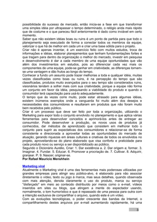 possibilidade do sucesso de mercado, então inicia-se a fase em que transformar
uma simples idéia por ultrapassar o tempo determinado, o relógio anda mais rápido
que de costume e o que pareceu fácil anteriormente é dado como inviável em certo
momento.
Saber que não existem idéias boas ou ruins é um ponto de partida para que todo o
planejamento seja executado de forma a conectar todos os membros da equipe,
valorizar o que há de melhor em cada um e criar uma base sólida para o projeto.
Criar não é apenas inventar, é um exercício feito com muitos estudos, troca de
informações e idéias, elaborar planejamentos que tenham fundamentações fortes e
que tragam para dentro da organização o melhor do mercado, investir em pesquisa
e desenvolvimento é dar a cada membro de uma equipe oportunidades que vão
além dos investimentos em estudos, pois ao diferenciar cada vez mais os
componentes de uma equipe, pode-se ganhar em criatividade, as diferenças tornam-
se uma vantagem e dão frutos ao longo do tempo.
Conhecer a fundo um assunto pode trazer melhorias a toda e qualquer idéia, muitas
vezes classificadas como boas ou ruins, é na percepção do tempo que são
classificadas, produtos muito avançados para o seu tempo são considerados ruins,
visionários tendem a sofrer mais com sua criatividade, porque a equipe não forma
um conjunto em favor da idéia, pesquisando a viabilidade do produto e quando o
consumidor terá capacitação para usá-lo adequadamente.
O tempo que às vezes corre muito, pode estar atrasado para algumas idéias,
existem inúmeros exemplos onde a vanguarda foi muito além dos desejos e
necessidades dos consumidores e resultaram em produtos que não foram muito
bem recebidos pelo público.
Criar é um processo que deve ser feito por toda a organização, utilizando o
Marketing para expor todo o conjunto envolvido no planejamento e que aplica várias
ferramentas para desenvolver conceitos e aprimorá-los antes de entregar ao
consumidor. Pode desenvolver a produção, os novos usos de produtos já
conhecidos, dar métodos de aprendizado que consistem em melhorar todo o
conjunto para suprir as expectativas dos consumidores e relacionar-se de forma
consistente e direcionada a aproveitar todas as oportunidades do mercado de
atuação, gerando riquezas em áreas culturais e criativas de todos os envolvidos no
projeto, aproveitando-se do plano elaborado que visa conforto e praticidade para
cada produto novo ou serviço a ser disponibilizado ao público.
Segundo o Dicionário Aurélio, Criar: 1. Dar existência a. 2. Dar origem a; formar. 3.
Imaginar. 4. Fundar. 5. Educar. 6. Promover a procriação de. 7. Cultivar. 8. Adquirir,
granjear. P. 9. Nascer; originar-se.
Por Rafael Mauricio Menshhein

Marketing viral
Atualmente o Marketing viral é uma das ferramentas mais poderosas utilizadas por
grandes empresas para atingir seu público-alvo, é elaborado para não associar
diretamente o vídeo, texto ou jogo à marca, mas seus detalhes, quando observada
com mais atenção, denota claramente o uso do produto, marca ou serviço
"disfarçado" em meio ao conteúdo distribuído por meios como o e-mail, vídeos
inseridos em sites ou blogs, que atingem a mente do espectador usando,
normalmente, o tom humorístico e que é repassado de uma pessoa para outra com
a intenção exclusiva de compartilhar o arquivo, quando este é um vídeo.
Com as evoluções tecnológicas, o poder crescente das bandas da Internet, o
compartilhamento destes arquivos por e-mail aumentando rapidamente, há uma

                                                                                  3
 