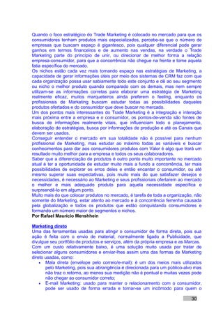 Quando o foco estratégico do Trade Marketing é colocado no mercado para que os
consumidores tenham produtos mais especializados, percebe-se que o número de
empresas que buscam espaço é gigantesco, pois qualquer diferencial pode gerar
ganhos em termos financeiros e de aumento nas vendas, na verdade o Trade
Marketing parte do princípio de unir, ou direcionar de melhor forma a relação
empresa-consumidor, para que a concorrência não chegue na frente e tome aquela
fatia específica do mercado.
Os nichos estão cada vez mais tomando espaço nas estratégias de Marketing, a
capacidade de gerar informações úteis por meio dos sistemas de CRM faz com que
cada organização possa usar sabiamente todo este conjunto e dê ao seu segmento
ou nicho o melhor produto quando comparado com os demais, mas nem sempre
utilizam-se as informações corretas para elaborar uma estratégia de Marketing
realmente eficaz, muitos marqueteiros ainda preferem o feeling, enquanto os
profissionais de Marketing buscam estudar todas as possibilidades daqueles
produtos ofertados e do consumidor que deve buscar no mercado.
Um dos pontos mais interessantes do Trade Marketing é a integração e interação
mais próxima entre a empresa e o consumidor, os pontos-de-venda são fontes de
busca de informações realmente vitais, que influenciam todo o planejamento,
elaboração de estratégias, busca por informações de produção e até os Canais que
devem ser usados.
Conseguir entender o mercado em sua totalidade não é possível para nenhum
profissional de Marketing, mas estudar ao máximo todas as variáveis e buscar
conhecimentos para dar aos consumidores produtos com Valor é algo que trará um
resultado muito melhor para a empresa e todos os seus colaboradores.
Saber que a diferenciação de produtos é outro ponto muito importante no mercado
atual é ter a oportunidade de estudar muito mais a fundo a concorrência, ter mais
possibilidades de explorar os erros deles e então encantar o consumidor, ou até
mesmo superar suas expectativas, pois muito mais do que satisfazer desejos e
necessidades, é necessário ao Marketing e seus profissionais ofertarem ao mercado
o melhor e mais adequado produto para aquela necessidade específica e
surpreendê-lo em algum ponto.
Muito mais do que colocar produtos no mercado, é tarefa de toda a organização, não
somente do Marketing, estar atento ao mercado e à concorrência ferrenha causada
pela globalização e todos os produtos que estão conquistando consumidores e
formando um número maior de segmentos e nichos.
Por Rafael Mauricio Menshhein

Marketing direto
Uma das ferramentas usadas para atingir o consumidor de forma direta, pois sua
ação é feita com o envio de material, normalmente ligado a Publicidade, que
divulgue seu portfólio de produtos e serviços, além da própria empresa e as Marcas.
Com um custo relativamente baixo, é uma solução muito usada por tratar de
selecionar alguns consumidores e enviar-lhes assim uma das formas de Marketing
direto usadas, como:
    • Mala direta (envelope pelo correio/e-mail): é um dos meios mais utilizados
       pelo Marketing, pois sua abrangência é direcionada para um público-alvo mas
       não traz o retorno, ao menos sua medição não é pontual e muitas vezes pode
       não chegar ao consumidor correto;
    • E-mail Marketing: usado para manter o relacionamento com o consumidor,
       pode ser usado de forma errada e tornar-se um incômodo para quem o

                                                                              30
 