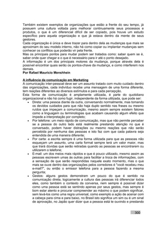 Também existem exemplos de organizações que estão a frente do seu tempo, já
possuem uma cultura voltada para melhorar continuamente seus processos e
produtos, o que é um diferencial difícil de ser copiado, pois houve um estudo
específico para aquela organização e que já estava dentro da mente de seus
gestores.
Cada organização é única e deve trazer para dentro dela as mudanças que mais se
aproximam do seu modelo interno, não há como copiar ou implantar mudanças sem
conhecer os conflitos que poderão vir pela frente.
Mas os principais pontos para mudar podem ser tratados como: saber quem se é,
saber onde quer chegar e o que é necessário para ir até o ponto desejado.
A informação é um dos principais motores da mudança, porque através dela é
possível encontrar quais serão os pontos-chave da mudança, e como interferem nos
demais.
Por Rafael Mauricio Menshhein

A influência da comunicação em Marketing
A comunicação inter-pessoal deve ser um assunto tratado com muito cuidado dentro
das organizações, cada indivíduo recebe uma mensagem de uma forma diferente,
tem reações diferentes ao diversos estímulos e para cada percepção.
Esta forma de comunicação é amplamente utilizada, é parte do quotidiano
organizacional e não há como fugir, independente da forma utilizada, que pode ser:
   • Direta: uma pessoa diante da outra, conversando normalmente, mas tomando
       os devidos cuidados para que não haja duplo sentido nas frases ou mesmo
       ruídos que impeçam a comunicação, mesmo assim sempre existem fatores
       como a linguagem ou terminologias que acabam causando algum efeito que
       impede a interpretação por completo;
   • Por telefone: um meio rápido de comunicação, mas que não permite perceber
       se a pessoa do outro lado está realmente prestando atenção no que é
       conversado, podem haver distrações ou mesmo reações que não serão
       percebida por nenhuma das pessoas e isto faz com que cada palavra seja
       entendida de uma maneira diferente;
   • Por carta: a escrita sempre é uma forma utilizada para que as pessoas não
       esqueçam um assunto, uma carta formal sempre terá um valor maior, mas
       que trará dúvidas que serão retiradas quando as pessoas se encontrarem ou
       utilizarem o telefone;
   • E-mail: um dos meios mais rápidos e que é pouco utilizado, mesmo assim as
       pessoas escrevem umas às outras para facilitar a troca de informações, com
       a sensação de que serão respondidas naquele exato momento, mas o que
       mais se ouve dentro das organizações pelos corredores é "você recebeu meu
       e-mail?", ou então o emissor telefona para a pessoa fazendo a mesma
       pergunta;
   • Gestos: alguns gestos demonstram um pouco do que é sentido na
       comunicação direta, logicamente a cultura das pessoas irá diferenciar todos
       eles, como também o contexto da conversa, nem sempre é possível dizer
       como uma pessoa está se sentindo apenas por seus gestos, mas sempre é
       bom estar atento e procurar compreender ao máximo o que podem significar,
       sem levá-los como uma regra universal, como exemplo a ação de acenar com
       a cabeça para cima e para baixo, no Brasil isto significa um sim ou é um sinal
       de aprovação, no Japão quer dizer que a pessoa está te ouvindo e prestando


                                                                              300
 