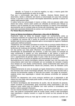 atenção, na Turquia é um sinal de negativa, ou seja, o mesmo gesto têm
       diferentes significados ao redor do mundo.
Para que a comunicação seja clara e objetiva, diversos fatores devem ser
observados, desde o ambiente, até mesmo a comunicação em suas mais variadas
formas, o que leva a você a buscar informações diariamente, aprender e colocar em
prática cada pequena lição.
A melhor forma de comunicação é mesmo a direta, onde as pessoas estão umas
diante das outras, mesmo assim podem ser utilizadas as demais para reforçar ou
lembrar o que foi passado em uma reunião da empresa, ou mesmo uma solicitação,
demonstrando que na verdade todas as formas são importantes, mas que cada uma
pode estar associada diretamente as outras e ser muito bem utilizada.
Por Rafael Mauricio Menshhein

Como os fatores tecnológicos influenciam o dia-a-dia do Marketing
Atualmente todas as áreas de atuação exigem um conhecimento sobre as
mudanças existentes em qualquer tipo de tecnologia envolvida no uso diário, desde
a captação de insumos até a venda do produto ao consumidor final, passando
também pela forma de suporte oferecido após a consumação do negócio e feedback
usado para melhorar produtos.
Trabalhando com informática percebem-se ainda mais os avanços destes fatores no
decorrer de poucos meses e até dias, por isso é fundamental estar atento às
tendências de mudanças de hardware, software e suporte ao consumidor.
Um dos pontos que mais pode influenciar uma decisão dentro deste ramo é a
diversificação de aplicabilidade dos produtos, a cada novo passo na evolução de
cada componente é exigido um novo aprendizado e até mesmo a busca por
conhecer o que ainda não estará disponível aos consumidores tão rapidamente.
Com o aparecimento de grandes redes no país o fator de curva de aprendizado se
torna muito menor ao buscar se adiantar aos concorrentes do mercado.
Aproveitando-se do avanço tecnológico pode-se perceber que uma boa parte dos
consumidores está muito bem entrosada com as novidades do mercado e baseia
seus desejos em cima destes conhecimentos, sendo fundamental estar atento aos
novos rumos do desenvolvimento natural dos produtos, tanto de hardware como
software.
Independentemente do ramo de atuação ser ligado diretamente à informática e com
isso tornando mais visível à tecnologia aplicada, não há como deixar de lado todo o
conjunto de ferramentas usadas no dia-a-dia que podem “nos pegar de surpresa”,
exigindo ainda mais capacitação e estudo das pessoas envolvidas em qualquer
processo.
Quando nos deparamos com novos avanços sentimos que a preparação e até
mesmo ter uma visão mais ampla pode auxiliar, e muito, para que não haja a grande
surpresa da evolução.
Os fatores tecnológicos são ferramentas de auxílio, não de descarte de pessoas,
podem aumentar a produtividade, gerar economias antes impensadas e dar uma
estrutura muito melhor para se trabalhar com mais conforto e comodidade, sem
perder o retorno pessoal e financeiro.
Um dos maiores desafios é sempre estar atento, não há como saber de tudo e sobre
tudo, mas pode-se compreender parte de muitas coisas, sendo o fator tecnológico
mais importante o cérebro humano e a ação do homem ao tirar proveito do que
constrói.
Com a globalização tornou-se mais ágil ter contato com as pessoas e prestar um

                                                                            301
 