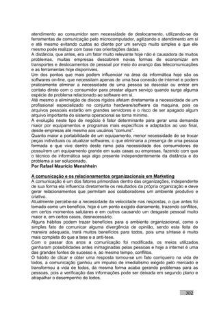 atendimento ao consumidor sem necessidade de deslocamento, utilizando-se de
ferramentas de comunicação pelo microcomputador, agilizando o atendimento em si
e até mesmo evitando custos ao cliente por um serviço muito simples e que ele
mesmo pode realizar com base nas orientações dadas.
A distância, que antes, era um fator muito relevante hoje não é causadora de muitos
problemas, muitas empresas descobrem novas formas de economizar em
transportes e deslocamentos de pessoal por meio do avanço das telecomunicações
e as ferramentas hoje disponíveis.
Um dos pontos que mais podem influenciar na área da informática hoje são os
softwares on-line, que necessitam apenas de uma boa conexão de internet e podem
praticamente eliminar a necessidade de uma pessoa se descolar ou entrar em
contato direto com o consumidor para prestar algum serviço quando surge alguma
espécie de problema relacionado ao software em si.
Até mesmo a eliminação de discos rígidos afetam diretamente a necessidade de um
profissional especializado no conjunto hardware/software da maquina, pois os
arquivos pessoais estarão em grandes servidores e o risco de ser apagado algum
arquivo importante do sistema operacional se torna mínimo.
A evolução neste tipo de negócio é fator determinante para gerar uma demanda
maior por equipamentos e programas mais específicos e adaptados ao uso final,
desde empresas até mesmo aos usuários “comuns”.
Quanto maior a portabilidade de um equipamento, menor necessidade de se trocar
peças individuais ou atualizar softwares, o que eliminaria a presença de uma pessoa
formada e que vive dentro deste ramo pela necessidade dos consumidores de
possuírem um equipamento grande em suas casas ou empresas, fazendo com que
o técnico de informática seja algo presente independentemente da distância e do
problema a ser solucionado.
Por Rafael Mauricio Menshhein

A comunicação e os relacionamentos organizacionais em Marketing
A comunicação é um dos fatores primordiais dentro das organizações, independente
de sua forma ela influencia diretamente os resultados da própria organização e deve
gerar relacionamentos que permitam aos colaboradores um ambiente produtivo e
criativo.
Atualmente percebe-se a necessidade da velocidade nas respostas, o que antes foi
tomado como um benefício, hoje é um ponto exigido diariamente, trazendo conflitos,
em certos momentos salutares e em outros causando um desgaste pessoal muito
maior e, em certos casos, desnecessário.
Alguns hábitos podem trazer benefícios para o ambiente organizacional, como o
simples fato de comunicar alguma divergência de opinião, sendo esta feita de
maneira adequada, trará muitos benefícios para todos, pois uma síntese é muito
mais completa do que a tese e a anti-tese.
Com o passar dos anos a comunicação foi modificada, os meios utilizados
ganharam possibilidades antes inimaginadas pelas pessoas e hoje a internet é uma
das grandes fontes de sucesso e, ao mesmo tempo, conflitos.
O hábito de clicar e obter uma resposta tornou-se um fato corriqueiro na vida de
todos, a comunicação ganhou um impulso de imediatismo exigido pelo mercado e
transformou a vida de todos, da mesma forma acaba gerando problemas para as
pessoas, pois a verificação das informações pode ser deixada em segundo plano e
atrapalhar o desempenho de todos.


                                                                            302
 