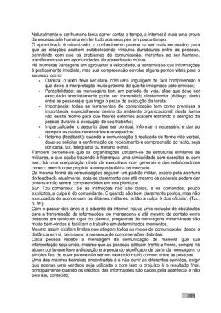 Naturalmente o ser humano tenta correr contra o tempo, a internet é mais uma prova
da necessidade humana em ter tudo aos seus pés em pouco tempo.
O aprendizado é minimizado, o conhecimento parece na ser mais necessário para
que as relações acabem estabelecendo vínculos duradouros entre as pessoas,
permitindo com que os problemas de comunicação, inerentes ao ser humano,
transformem-se em oportunidades de aprendizado mútuo.
Há inúmeras vantagens em aproveitar a velocidade, a transmissão das informações
é praticamente imediata, mas sua compreensão envolve alguns pontos vitais para o
sucesso, como:
    • Clareza: o texto deve ser claro, com uma linguagem de fácil compreensão e
        que deixe a interpretação muito próxima do que foi imaginado pelo emissor;
    • Perecibilidade: as mensagens tem um período de vida, algo que deve ser
        executado imediatamente pode ser transmitido diretamente (diálogo direto
        entre as pessoas) e que traga o prazo de execução da tarefa;
    • Importância: todas as ferramentas de comunicação tem como premissa a
        importância, especialmente dentro do ambiente organizacional, desta forma
        não existe motivo para que fatores externos acabem retirando a atenção da
        pessoa durante a execução de seu trabalho;
    • Imparcialidade: o assunto deve ser pontual, informar o necessário e dar ao
        receptor os dados necessários e adequados;
    • Retorno (feedback): quando a comunicação é realizada de forma não verbal,
        deve-se solicitar a confirmação de recebimento e compreensão do texto, seja
        por carta, fax, telegrama ou mesmo e-mail.
Também percebe-se que as organizações utilizam-se de estruturas similares às
militares, o que acaba trazendo à hierarquia uma similaridade com exércitos e, com
isso, há uma comparação direta de executivos com generais e dos colaboradores
como o exercito que propicia a conquista diária de mercado.
Da mesma forma as comunicações seguem um padrão militar, exceto pela abertura
do feedback, atualmente, nota-se claramente que até mesmo os generais podem dar
ordens e não serem compreendidos em sua plentiude.
Sun Tzu comentou: ‘Se as instruções não são claras, e os comandos, pouco
explícitos, a culpa é do comandante. E quando são bem claramente postos, mas não
executados de acordo com os ditames militares, então a culpa é dos oficiais’. (Tzu,
p. 15)
Com o passar dos anos e o advento da internet houve uma redução de obstáculos
para a transmissão de informações, de mensagens e até mesmo de contato entre
pessoas em qualquer lugar do planeta, programas de mensagens instantâneas são
muito bem-vindas e facilitam o trabalho em determinados momentos.
Mesmo assim existem limites que atingem todos os meios de comunicação, desde a
distância em si, bem como a presença de compreensões distintas.
Cada pessoa recebe a mensagem da comunicação de maneira que sua
interpretação seja única, mesmo que as pessoas estejam frente a frente, sempre há
algum ponto que leve a distração e a perda do significado de parte da mensagem, o
simples fato de ouvir parece não ser um exercício muito comum entre as pessoas.
Uma das maiores barreiras encontradas é o não ouvir as diferentes opiniões, exigir
que apenas uma verdade seja utilizada e com isso o prejuízo é o resultado final,
principalmente quando os créditos das informações são dados pela aparência e não
pelo seu conteúdo.



                                                                            303
 