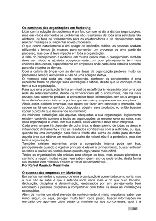 Os caminhos das organizações em Marketing
Lidar com a solução de problemas é um fato comum no dia a dia das organizações,
mas em vários momentos os problemas são resultantes de toda uma estrutura não
alinhada, de falta de treinamentos para os colaboradores e de planejamento para
realizar mudanças ou implantar novos processos.
O que ocorre naturalmente é um apagar de incêndios diários, as pessoas acabam
utilizando o tempo já escasso para consertar um processo ou uma parte do
processo, mas que já teve impacto em toda a organização.
A falta do planejamento é evidente em muitos casos, mas o planejamento também
deve ser criado e ajustado adequadamente, um bom planejamento tem mais
chances de sucesso, especialmente em empresas onde cada área trabalha somente
para ela e contra as demais.
Com a cultura de brigar com as demais áreas da organização perde-se muito, os
problemas sempre aumentam e não há uma solução efetiva.
O mercado está cada vez mais concorrido, conhecer os concorrentes é uma
excelente forma de planejar suas estratégias e táticas, desde que se conheça muito
bem a sua organização.
Para que uma organização tenha um nível de excelência é necessário criar uma boa
rede de relacionamentos, desde os fornecedores até o consumidor, não há mais
espaço para somente produzir, o consumidor troca informações com seus amigos e
toma decisões sobre inúmeros pontos, que nem sempre aparecem em pesquisas.
Ainda assim existem empresas que optam por fazer sem conhecer o mercado, não
sabem se há um consumidor disposto a adquirir seus produtos, ou então buscam
copiar o produto que mais vende no momento.
As melhores estratégias são aquelas adequadas a sua organização, logicamente
existem variáveis comuns a todas as organizações do mesmo ramo ou setor, mas
cada organização é única, tem sua cultura, seus valores e deve estar integrada.
Cada área sempre irá depender de outra área, o desempenho de todas as áreas é
influenciado diretamente e traz os resultados condizentes com a realidade, ou seja,
quando há uma competição para ficar a frente dos outros ou então para derrubar
aquela área que obteve um resultado abaixo do natural não é a perdedora, mas sim
toda a organização.
Também existem momentos onde a competição interna pode ser boa,
principalmente quando o objetivo principal é elevar o conhecimento, buscar entrosar
os times e auxiliar as demais áreas quando algo parece mais difícil.
Todas as organizações são criadas para chegar ao topo, mas poucas planejam o
caminho a seguir, muitas vezes nem sabem quem são ou onde estão, desta forma
são levadas pelo mercado e ficam à mercê da concorrência.
Por Rafael Mauricio Menshhein

O sucesso das empresas em Marketing
Em certos momentos o sucesso de uma organização é comentado como sorte, mas
o que não se sabe é que a referida sorte nada mais é do que puro trabalho,
dedicação, disciplina e determinação, embasados por um planejamento bem
elaborado e pessoas dispostas a compartilhar com todas as áreas as informações
necessárias.
Além de manter um nível elevado de conhecimento, é muito importante saber que
rumo seguir, ou seja, planejar muito bem cada passo, buscar informações no
mercado que apontem quais serão os movimentos dos concorrentes, qual é a

                                                                            306
 