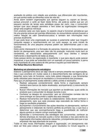 aceitação do público com relação aos produtos, que diferenciais são importantes,
em que pontos estão os diferentes ciclos de vida etc.
Ainda assim existem organizações que apenas seguem ou copiam as demais,
porque procuram a sorte ao fazer desta forma, até pode-se aceitar que por um
pequeno período de tempo esta estratégia possa dar certo, mas o consumidor
sempre quer seus desejos atendidos e nem todas as organizações conseguem
atingir esta exigência individual.
Com produtos cada vez mais iguais, no aspecto visual e funcional, percebe-se que
há uma grande procura por grandes diferenciais, os consumidores sempre buscam a
melhor relação de valor (benefícios/custos) e também tem informações mais
precisas atualmente.
O que pode levar uma organização ao sucesso é justamente saber que ninguém
conquista espaço e reconhecimento em um curto espaço, os anos iniciais de
funcionamento de uma pequena empresa podem ser determinantes para o seu
sucesso.
Outro ponto interessante é a formação de parcerias, trazendo os fornecedores para
dentro do planejamento, pois sem eles não há produção, instruindo muito bem os
vendedores, se relacionando adequadamente com seus clientes e sempre
melhorando o desempenho de todas as áreas.
Cada pessoa dentro da organização é importante, o que para alguns pode parecer
impossível, e que pode ser entendido com um exemplo um pouco estranho: a perna
mais importante de uma cadeira de três pernas é aquela que está faltando.
Por Rafael Mauricio Menshhein

Marketing em planejamento estratégico
Elaborar o planejamento deve ser algo natural e sempre presente nas organizações,
mas o que acontece em muitos casos é o desconhecimento das vantagens de se
desenhar como tudo irá funcionar, como tudo estará integrado e que ferramentas
serão utilizadas para mensurar os resultados e o funcionamento dos processos.
Para que um planejamento acabe obtendo o efeito correto é necessário:
   • Realizar pesquisas constantemente: desta forma a organização sempre
      manterá seus bancos de dados atualizados, acompanhando o crescimento de
      mercado;
   • Buscar informações de mercado que apontem as tendências: quais serão os
      produtos que o consumidor irá desejar durante o ano;
   • Conhecer os desejos do consumidor: sem as informações corretas não há
      como entregar ao consumidor o objeto dos seus desejos;
   • Realizar treinamentos com todos os colaboradores: todos devem conhecer o
      planejamento, para que cada processo seja executado da melhor forma e
      traga os resultados projetados;
   • Acompanhar o funcionamento das ações descritas no planejamento: nenhum
      planejamento é elaborado de maneira perfeita da primeira vez, o que leva a
      determinar que seu acompanhamento traga a possibilidade de melhorar
      alguns pontos ou mesmo corrigir eventuais falhas;
   • Aprofundar o conhecimento das estratégias dos concorrentes: conhecer as
      demais empresas do mercado auxilia a tomar decisões e traz para dentro da
      organização informações altamente relevantes, principalmente para que a sua
      empresas não seja apanhada de surpresa.
Todos os dias novas informações chegam à organização, um planejamento não
deve ser feito para colocar em prática e gerar resultados no minuto seguinte, o

                                                                          307
 
