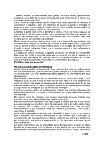 Também existem os concorrentes que podem encontrar novas oportunidades,
ampliando a sua fatia de mercado, conquistando mais consumidores e fixando sua
marca de maneira mais fácil.
Ainda assim as organizações podem lançar seus novos produtos no mercado e
aguardarem o resultado, sem um referencial de quantos produtos o mercado irá
absorver e com isso a produção acaba sofrendo uma pressão desnecessária ou
então a linha fica parada, devido ao baixo consumo.
Encontrar o ponto ideal entre a demanda e oferta é fruto de muita pesquisa, da
mesma forma não há como impedir que o consumidor escolha outro produto ou
decida não adquirir mais o produto, são fatores do comportamento que, nem
sempre, podem ser medidos ou percebidos.
Desta forma percebe-se claramente o poder que a informação dos amigos pode
influenciar uma decisão, as dúvidas são naturais a todos, assim como o gosto por
este ou aquele produto ou marca, mesmo assim a prospecção de cliente deve ser
tomada como um referencial, desde que a pesquisa tenha sido bem elaborada e a
pergunta correta feita.
As pesquisas sempre apontarão pequenas diferenças de opinião do consumidor,
levando-se em conta a pergunta elaborada, o momento em que é realizada e a
atenção dada pelo cliente às questões, desta forma outras variáveis são notadas,
mas nem sempre podem ser observadas em um formulário de pesquisa.
Por Rafael Mauricio Menshhein

Os rumos da criatividade em Marketing
A criatividade é exigida constantemente pelas organizações, mas em muitos casos é
um fator que deve ficar guardado em uma gaveta, sempre que surgem idéias novas
ou mirabolantes são logo descartadas pelos gestores ou até mesmo por seus
idealizadores.
Naturalmente o ser humano têm a criatividade como um pensamento mágico, uma
inspiração divina ou até mesmo no fato de não fazer nada e a idéia simplesmente
surgir na mente, mas acaba se esquecendo de que a criatividade depende do seu
nível de conhecimento, do modo como costuma realizar as tarefas e principalmente
da capacidade de enxergar o que os demais não enxergam.
Inúmeras empresas optam por colaboradores criativos que mal são utilizados, são
contratados para que a concorrência não invista em seu potencial criativo e ganhe o
seu mercado.
Da mesma forma há empresas que buscam justamente pessoas criativas para
exercitar toda a sua criatividade no dia a dia da organização.
Mas em determinado momento você pode chegar a pensar que não é uma destas
pessoas criativas, que não tem o dom da criatividade, isto é um ledo engano, todas
as pessoas são criativas, todas podem criar soluções com base em seus
conhecimentos, o que diferencia umas das outras é justamente a área onde a
criatividade é aplicada.
Ainda assim você pode pensar que sua criatividade é baixa, o que pode ocorrer é
que o ambiente não auxilie a desenvolver o lado criativo, que a aplicação do
conhecimento não seja favorecido por fatores externos que interferem diretamente
no pensamento, atrapalham a concentração e não permitem solucionar alguns
questionamentos.
Em certos momentos o uso da criatividade serve de base para a geração de idéias
fantásticas, o que ocorre com freqüência em brainstorms (em uma tradução literal
tempestades cerebrais) e que permitem gerar idéias em pouco tempo, para depois

                                                                            310
 