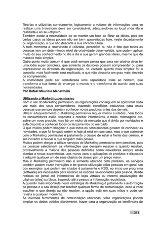 filtrá-las e utilizá-las corretamente, logicamente o volume de informações para se
realizar uma brainstorm deve ser considerável, adequando-se ao local onde ela é
realizada e ao seu objetivo.
Também existe a necessidade de se manter um foco ao filtrar as idéias, pois em
certos casos as idéias podem não ser bem aproveitadas hoje, neste departamento
ou organização, o que não descarta a sua eficácia futura.
A todo momento a criatividade é utilizada, percebida ou não é fato que todas as
pessoas tem um determinado nível de criatividade desenvolvida, que podem aplicar
muito do seu conhecimento no dia a dia e que geram grandes idéias, mesmo que de
maneira mais simples.
Outro ponto muito comum é que você sempre pensa que para ser criativo deve ter
uma idéia super complexa, que somente os doutores possam compreender ou para
impressionar os diretores da organização, na verdade quanto mais simples for o
conceito, mais facilmente será explicado, o que não descarta um grau mais elevado
de compreensão.
A criatividade pode ser considerada uma capacidade inata ao homem, que
transforma a sua forma de enxergar o mundo e o transforma de acordo com suas
necessidades.
Por Rafael Mauricio Menshhein

Utilizando o Marketing permissivo
Com o uso do Marketing permissivo, as organizações conseguem se aproximar cada
vez mais dos seus consumidores, trazendo benefícios exclusivos para estas
pessoas que sempre desejam conhecer novos produtos antes dos demais.
Utilizar adequadamente o Marketing permissivo requer muitos cuidados, nem todos
os consumidores estão dispostos a receber informativos, e-mails, mensagens etc.
sobre um novo produto, mas há um nicho de mercado que é ávido por novidades e
está disposto a conhecer todos os lançamentos do mercado.
O que muitos podem imaginar é que todos os consumidores gostam de conhecer as
novidades, o que foi lançado ontem e hoje já está em sua casa, mas o que acontece
com o Marketing permissivo é justamente o desejo de estar a frente dos demais, é
ser inovador e buscar o que ninguém mais possui.
Muitos podem chegar a utilizar serviços de Marketing permissivo sem perceber, pois
as pessoas selecionam as informações que desejam receber e quando receber,
provavelmente a maioria das pessoas definidas como inovadores sempre estão
abertas a novas experiências, aos novos usos e aplicações de produtos e dispostos
a adquirir qualquer um de seus objetos de desejo por um preço maior.
Mas o Marketing permissivo não é somente utilizado com produtos, os serviços
também podem trazer inovações e ter grande utilização pelas pessoas em geral, um
dos exemplos que podem ser citados é justamente o RSS, no início um programa
(software) era necessário para receber as notícias selecionadas pela pessoa, desde
notícias de jornal até informativos de lojas virtuais ou mesmo atualizações de
páginas (sites) ou blogs, trazendo até a pessoa a informação requisitada.
A questão mais importante nesta estratégia de Marketing é justamente a autorização
da pessoa e o seu desejo por receber qualquer forma de comunicação, cabe a você
escolher o que deseja ou não receber, a opção está em suas mãos e pode ser
revista a qualquer momento.
As diversas ferramentas de comunicação utilizadas pelas organizações podem
ampliar os dados obtidos diariamente, trazer para a organização as tendências de


                                                                           311
 