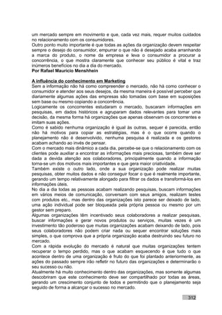 um mercado sempre em movimento e que, cada vez mais, requer muitos cuidados
no relacionamento com os consumidores.
Outro ponto muito importante é que todas as ações da organização devem respeitar
sempre o desejo do consumidor, empurrar o que não é desejado acaba arranhando
a marca do produto, o nome da empresa e leva o consumidor a procurar a
concorrência, o que mostra claramente que conhecer seu público é vital e traz
inúmeros benefícios no dia a dia do mercado.
Por Rafael Mauricio Menshhein

A influência do conhecimento em Marketing
Sem a informação não há como compreender o mercado, não há como conhecer o
consumidor e atender aos seus desejos, da mesma maneira é possível perceber que
diariamente algumas ações das empresas são tomadas com base em suposições
sem base ou mesmo copiando a concorrência.
Logicamente os concorrentes estudaram o mercado, buscaram informações em
pesquisas, em dados históricos e agruparam dados relevantes para tomar uma
decisão, da mesma forma há organizações que apenas observam os concorrentes e
imitam suas ações.
Como é sabido nenhuma organização é igual às outras, sequer é parecida, então
não há motivos para copiar as estratégias, mas é o que ocorre quando o
planejamento não é desenvolvido, nenhuma pesquisa é realizada e os gestores
acabam achando ao invés de pensar.
Com o mercado mais dinâmico a cada dia, percebe-se que o relacionamento com os
clientes pode auxiliar a encontrar as informações mais preciosas, também deve ser
dada a devida atenção aos colaboradores, principalmente quando a informação
torna-se um dos motivos mais importantes e que gera maior criatividade.
Também existe o outro lado, onde a sua organização pode realizar muitas
pesquisas, obter muitos dados e não conseguir focar o que é realmente importante,
gerando um tempo relativamente alongado para filtrar os dados e transformá-los em
informações úteis.
No dia a dia todas as pessoas acabam realizando pesquisas, buscam informações
em vários meios de comunicação, conversam com seus amigos, realizam testes
com produtos etc., mas dentro das organizações isto parece ser deixado de lado,
uma ação individual pode ser bloqueada pela própria pessoa ou mesmo por um
gestor sem preparo.
Algumas organizações têm incentivado seus colaboradores a realizar pesquisas,
buscar informações e gerar novos produtos ou serviços, muitas vezes é um
investimento tão poderoso que muitas organizações acabam deixando de lado, pois
seus colaboradores não podem criar nada ou sequer encontrar soluções mais
simples, o que comprova que a própria organização acaba destruindo seu futuro no
mercado.
Com a rápida evolução do mercado é natural que muitas organizações tentem
recuperar o tempo perdido, mas o que acabam esquecendo é que tudo o que
acontece dentro de uma organização é fruto do que foi plantado anteriormente, as
ações do passado sempre irão refletir no futuro das organizações e determinarão o
seu sucesso ou não.
Atualmente há muito conhecimento dentro das organizações, mas somente algumas
descobriram que este conhecimento deve ser compartilhado por todas as áreas,
gerando um crescimento conjunto de todos e permitindo que o planejamento seja
seguido de forma a alcançar o sucesso no mercado.

                                                                          312
 