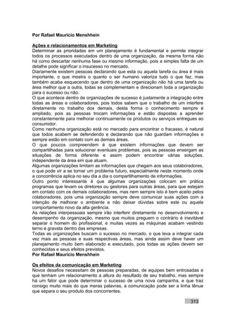 Por Rafael Mauricio Menshhein

Ações e relacionamentos em Marketing
Determinar as prioridades em um planejamento é fundamental e permite integrar
todos os processos executados dentro de uma organização, da mesma forma não
há como descartar nenhuma fase ou mesmo informação, pois a simples falta de um
detalhe pode significar o insucesso no mercado.
Diariamente existem pessoas declarando que esta ou aquela tarefa ou área é mais
importante, o que mostra o quanto o ser humano valoriza tudo o que faz, mas
também acaba esquecendo que dentro de uma organização não há uma tarefa ou
área melhor que a outra, todas se complementam e direcionam toda a organização
para o sucesso ou não.
O que acontece dentro de organizações de sucesso é justamente a integração entre
todas as áreas e colaboradores, pois todos sabem que o trabalho de um interfere
diretamente no trabalho dos demais, desta forma o conhecimento sempre é
ampliado, pois as pessoas trocam informações e estão dispostas a aprender
constantemente para melhorar continuamente os produtos ou serviços entregues ao
consumidor.
Como nenhuma organização está no mercado para encontrar o fracasso, é natural
que todos acabem se defendendo e declarando que não guardam informações e
sempre estão em contato com as demais áreas.
O que poucos compreendem é que existem informações que devem ser
compartilhadas para solucionar eventuais problemas, pois as pessoas enxergam as
situações de forma diferente e assim podem encontrar várias soluções,
independente da área em que atuam.
Algumas organizações limitam as informações que chegam aos seus colaboradores,
o que pode vir a se tornar um problema futuro, especialmente neste momento onde
a concorrência aplica no seu dia a dia o compartilhamento de informações.
Outro ponto interessante é que algumas organizações colocam em prática
programas que levam os diretores ou gestores para outras áreas, para que estejam
em contato com os demais colaboradores, mas nem sempre isto é bem aceito pelos
colaboradores, pois uma organização sempre deve comunicar suas ações com a
intenção de melhorar o ambiente e não deixar dúvidas sobre este ou aquele
comportamento novo da alta gerência.
As relações interpessoais sempre irão interferir diretamente no desenvolvimento e
desempenho da organização, mesmo que muitos preguem o contrário é inevitável
separar o homem do profissional, e muitas vezes as máquinas acabam vestindo
terno e gravata dentro das empresas.
Todas as organizações buscam o sucesso no mercado, o que leva a integrar cada
vez mais as pessoas e suas respectivas áreas, mas ainda assim deve haver um
planejamento muito bem elaborado e executado, pois todas as ações devem ser
conhecidas e seus efeitos previstos.
Por Rafael Mauricio Menshhein

Os efeitos da comunicação em Marketing
Novos desafios necessitam de pessoas preparadas, de equipes bem entrosadas e
que tenham um relacionamento a altura do resultado de seu trabalho, mas sempre
há um fator que pode determinar o sucesso de uma nova campanha, e que traz
consigo muito mais do que meras palavras, a comunicação pode ser a linha tênue
que separa o seu produto dos concorrentes.

                                                                          313
 