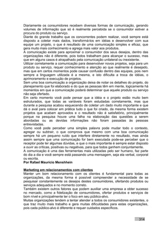 Diariamente os consumidores recebem diversas formas de comunicação, gerando
volumes de informação que só é realmente percebida se o consumidor estiver a
procura do produto ou serviço.
Diante do grande trabalho que os concorrentes podem realizar, você sempre está
disposto a coletar mais dados, transformá-los em idéias e desenvolver com sua
equipe um projeto, o que é resultado de uma comunicação simples e eficaz, que
gera muito mais conhecimento e agrega mais valor aos produtos.
A comunicação existe para aproximar o consumidor dos seus desejos, dentro das
organizações não é diferente, pois todos trabalham para alcançar o sucesso, mas
que em alguns casos é atrapalhado pela comunicação unilateral ou inexistente.
Utilizar corretamente a comunicação para desenvolver novos projetos, seja para um
produto ou serviço, requer conhecimento e atenção ao que realmente é desejado,
mas que em certos momentos pode causar confusão dentro das equipes, pois nem
sempre a linguagem utilizada é a mesma, e isto dificulta a troca de idéias, o
aprimoramento e execução de projetos.
Sem uma boa comunicação a organização deixa de notar os detalhes do projeto, do
planejamento que foi elaborado e do que as pessoas têm em mente, logicamente há
momentos em que a comunicação poderá determinar que aquele produto ou serviço
não seja ofertado.
Em certo momento você pode pensar que a idéia e o projeto estão muito bem
estruturados, que todas as variáveis foram estudadas corretamente, mas que
durante a pesquisa acabou esquecendo de coletar um dado muito importante e que
dá o aval para colocar em prática tudo o que foi criado, da mesma forma existem
projetos que acabam aprovados e o resultado não é satisfatório, principalmente
porque na pesquisa houve uma falha na elaboração das questões a serem
abordadas ou as devidas informações não foram passadas às pessoas
entrevistadas.
Como você pode perceber uma simples palavra pode mudar todo o contexto,
agregar ou subtrair, o que comprova que mesmo com uma boa comunicação
sempre há um pequeno ruído que interfere diretamente no resultado, mas ainda
assim sempre que uma comunicação for bem executada pode-se perceber que o
receptor pode ter algumas dúvidas, e que o mais importante é sempre estar disposto
a ouvir as críticas, positivas ou negativas, para que todos ganhem conjuntamente.
A comunicação é uma das ferramentas mais utilizadas pelo ser humano, faz parte
do dia a dia e você sempre está passando uma mensagem, seja ela verbal, corporal
ou escrita.
Por Rafael Mauricio Menshhein

Marketing em relacionamentos com clientes
Manter um bom relacionamento com os clientes é fundamental para todas as
organizações, da mesma forma é possível compreender a necessidade de se
pesquisar constantemente os desejos destes consumidores, ofertando produtos ou
serviços adequados e no momento correto.
Também existem outros fatores que podem auxiliar uma empresa a obter sucesso
no mercado, como a fidelização de consumidores, ofertar produtos e serviços de
bom nível e principalmente ter o foco em seu público-alvo.
Muitas organizações tendem a tentar atender a todos os consumidores existentes, o
que traz muito mais trabalho e gera muitas dificuldades para estas organizações,
pois cada público-alvo é diferente e requer cuidados específicos.


                                                                           314
 
